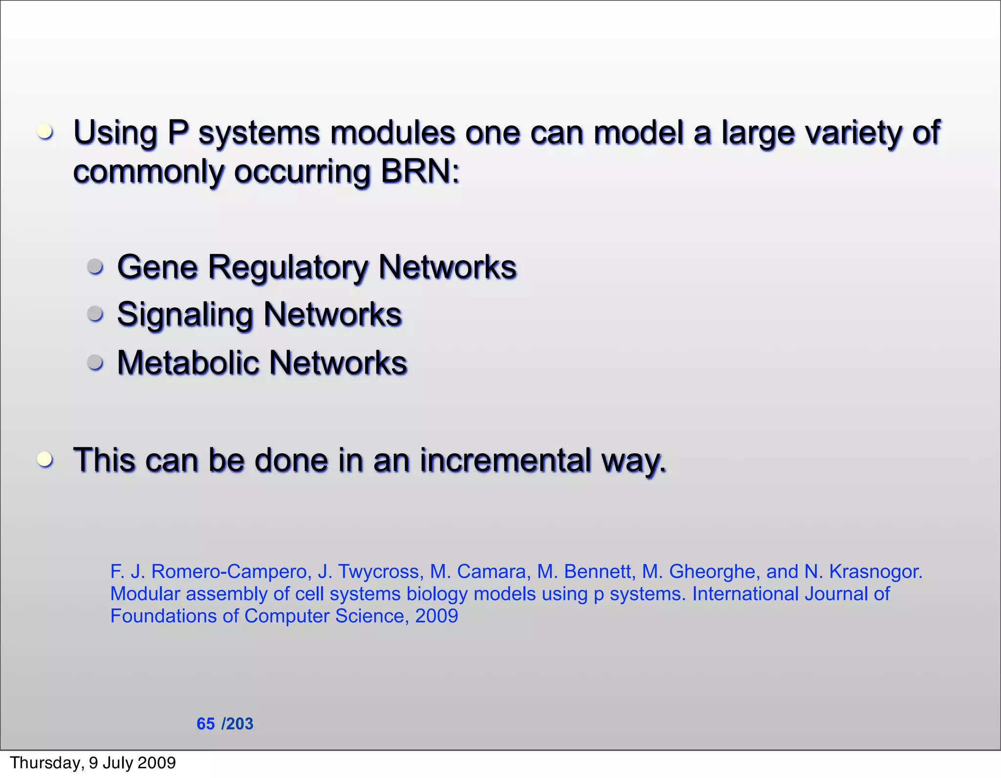   Using P systems modules one can model a large variety of
       commonly occurring BRN:

            Gene Regulatory Networks
            Signaling Networks
            Metabolic Networks

      This can be done in an incremental way.


             F. J. Romero-Campero, J. Twycross, M. Camara, M. Bennett, M. Gheorghe, and N. Krasnogor.
             Modular assembly of cell systems biology models using p systems. International Journal of
             Foundations of Computer Science, 2009




                        65 /203

Thursday, 9 July 2009
 