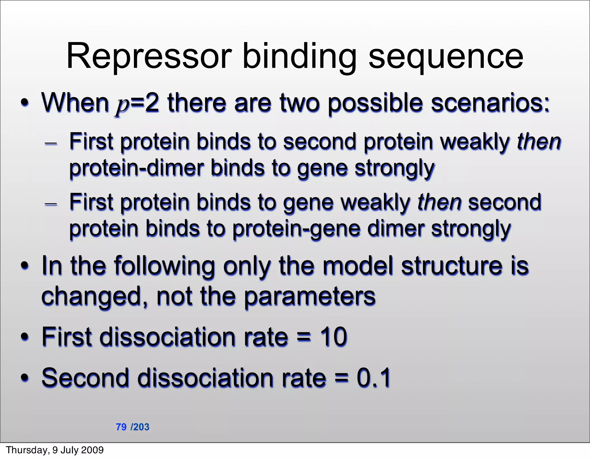 Repressor binding sequence
      When p=2 there are two possible scenarios:
        – First protein binds to second protein weakly then
          protein-dimer binds to gene strongly
        – First protein binds to gene weakly then second
          protein binds to protein-gene dimer strongly
      In the following only the model structure is
       changed, not the parameters
      First dissociation rate = 10
      Second dissociation rate = 0.1
                        79 /203

Thursday, 9 July 2009
 