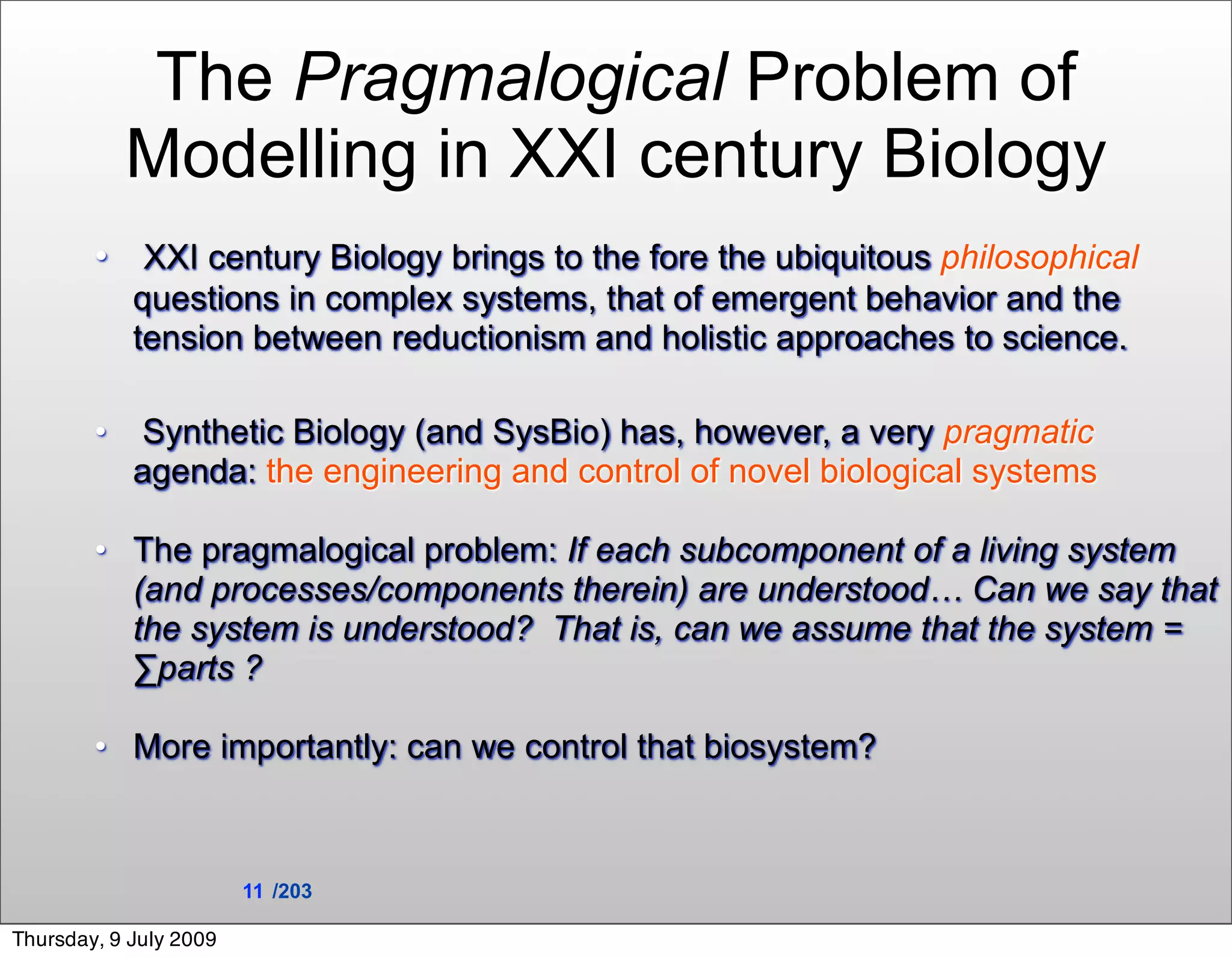 The Pragmalogical Problem of
            Modelling in XXI century Biology
        • XXI century Biology brings to the fore the ubiquitous philosophical
            questions in complex systems, that of emergent behavior and the
            tension between reductionism and holistic approaches to science.

        •    Synthetic Biology (and SysBio) has, however, a very pragmatic
            agenda: the engineering and control of novel biological systems

        • The pragmalogical problem: If each subcomponent of a living system
          (and processes/components therein) are understood… Can we say that
          the system is understood? That is, can we assume that the system =
          ∑parts ?

        • More importantly: can we control that biosystem?



                        11 /203

Thursday, 9 July 2009
 