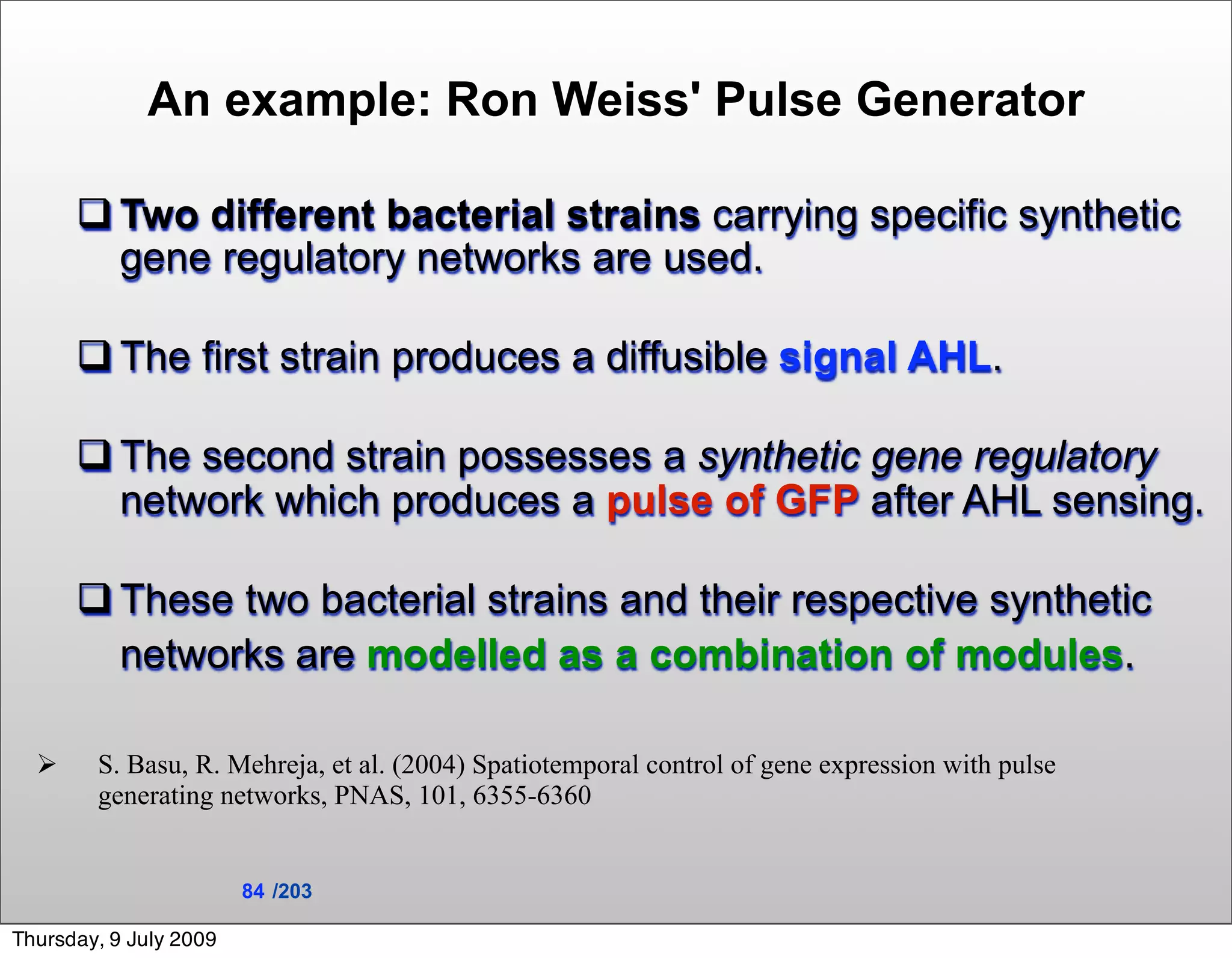 An example: Ron Weiss' Pulse Generator

       Two different bacterial strains carrying specific synthetic
        gene regulatory networks are used.

       The first strain produces a diffusible signal AHL.

       The second strain possesses a synthetic gene regulatory
        network which produces a pulse of GFP after AHL sensing.

       These two bacterial strains and their respective synthetic
        networks are modelled as a combination of modules.

       S. Basu, R. Mehreja, et al. (2004) Spatiotemporal control of gene expression with pulse
        generating networks, PNAS, 101, 6355-6360


                        84 /203

Thursday, 9 July 2009
 