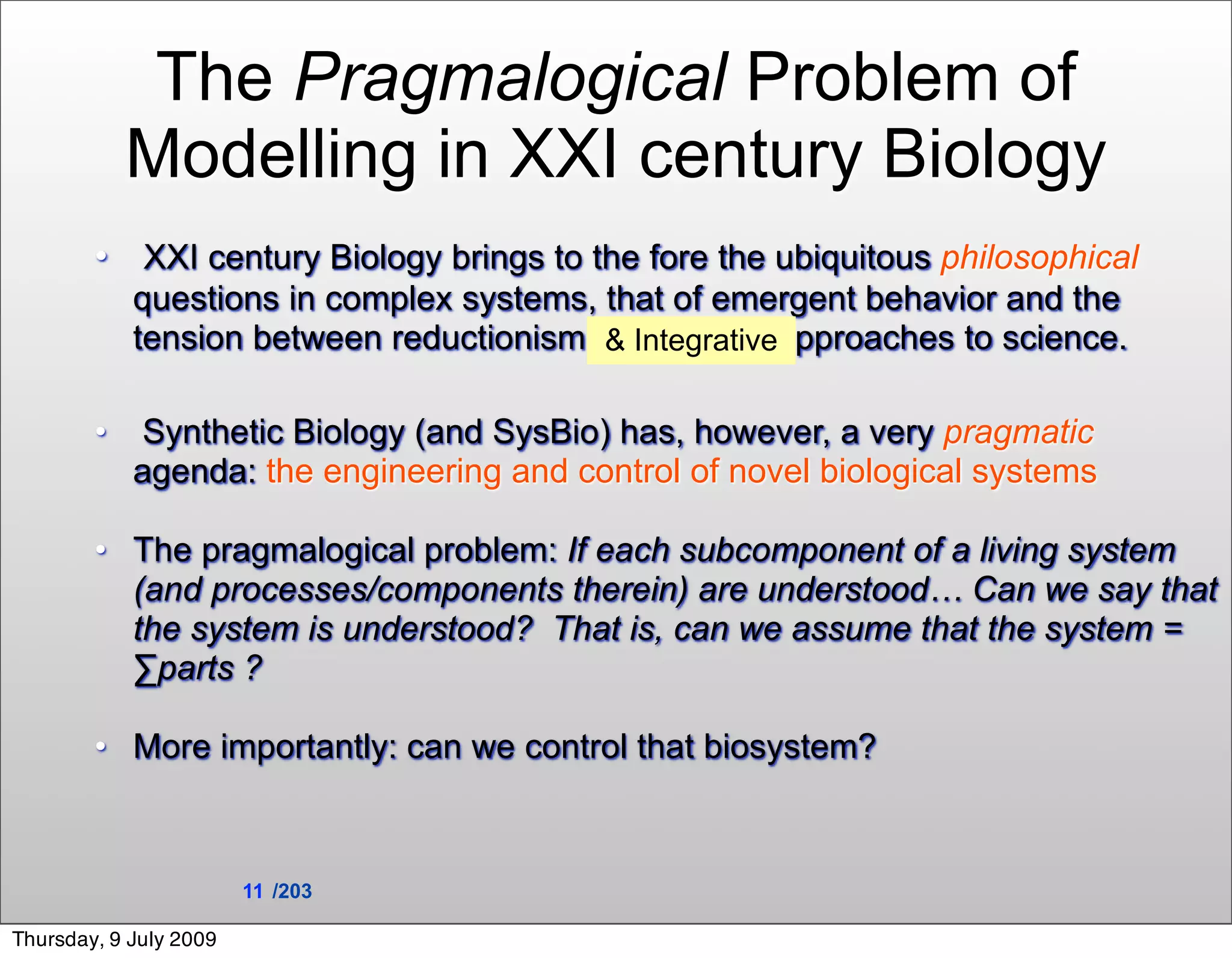 The Pragmalogical Problem of
            Modelling in XXI century Biology
        • XXI century Biology brings to the fore the ubiquitous philosophical
            questions in complex systems, that of emergent behavior and the
            tension between reductionism and holistic approaches to science.
                                          & Integrative


        •    Synthetic Biology (and SysBio) has, however, a very pragmatic
            agenda: the engineering and control of novel biological systems

        • The pragmalogical problem: If each subcomponent of a living system
          (and processes/components therein) are understood… Can we say that
          the system is understood? That is, can we assume that the system =
          ∑parts ?

        • More importantly: can we control that biosystem?



                        11 /203

Thursday, 9 July 2009
 