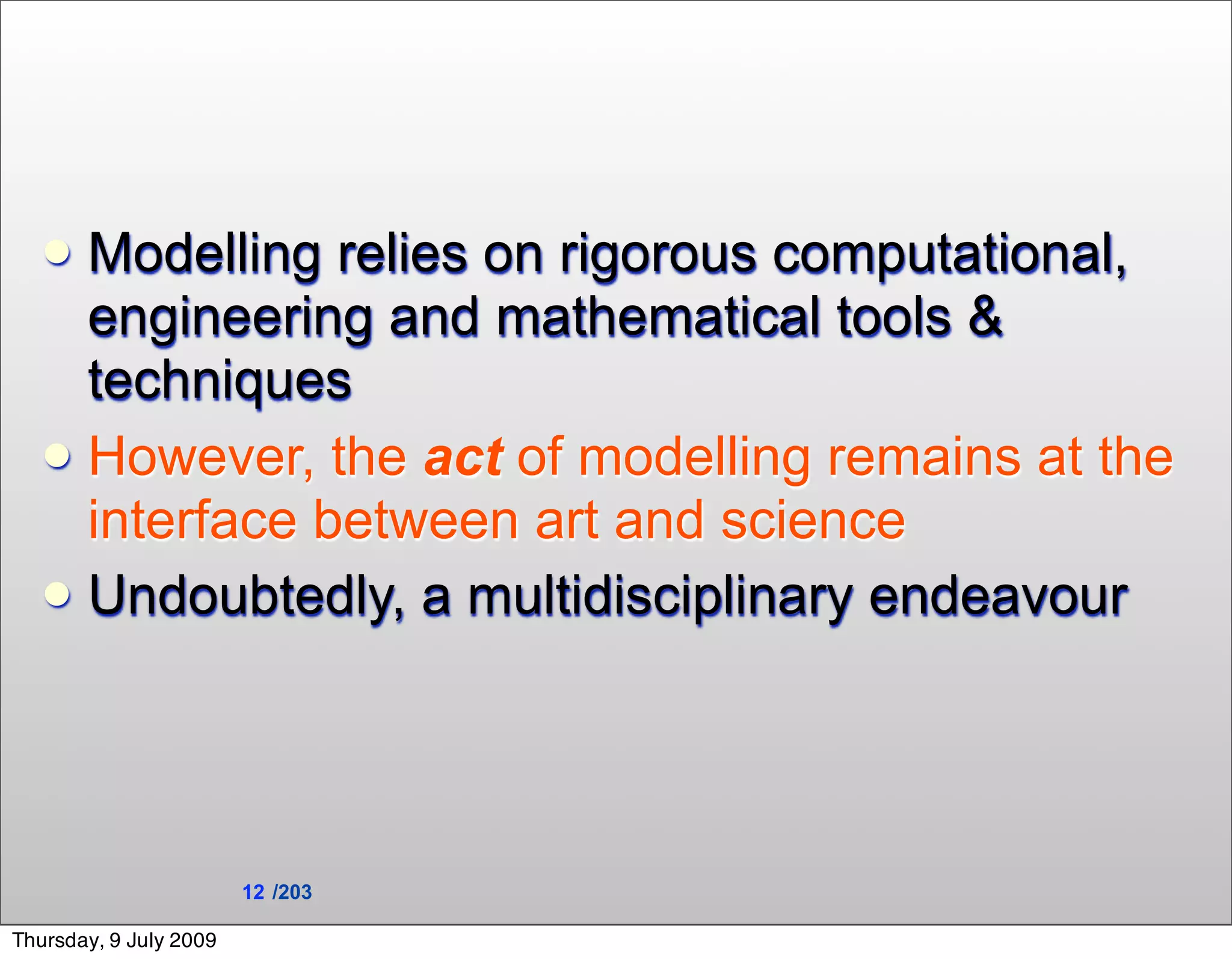  Modelling relies on rigorous computational,
     engineering and mathematical tools &
     techniques
    However, the act of modelling remains at the
     interface between art and science
    Undoubtedly, a multidisciplinary endeavour




                        12 /203

Thursday, 9 July 2009
 
