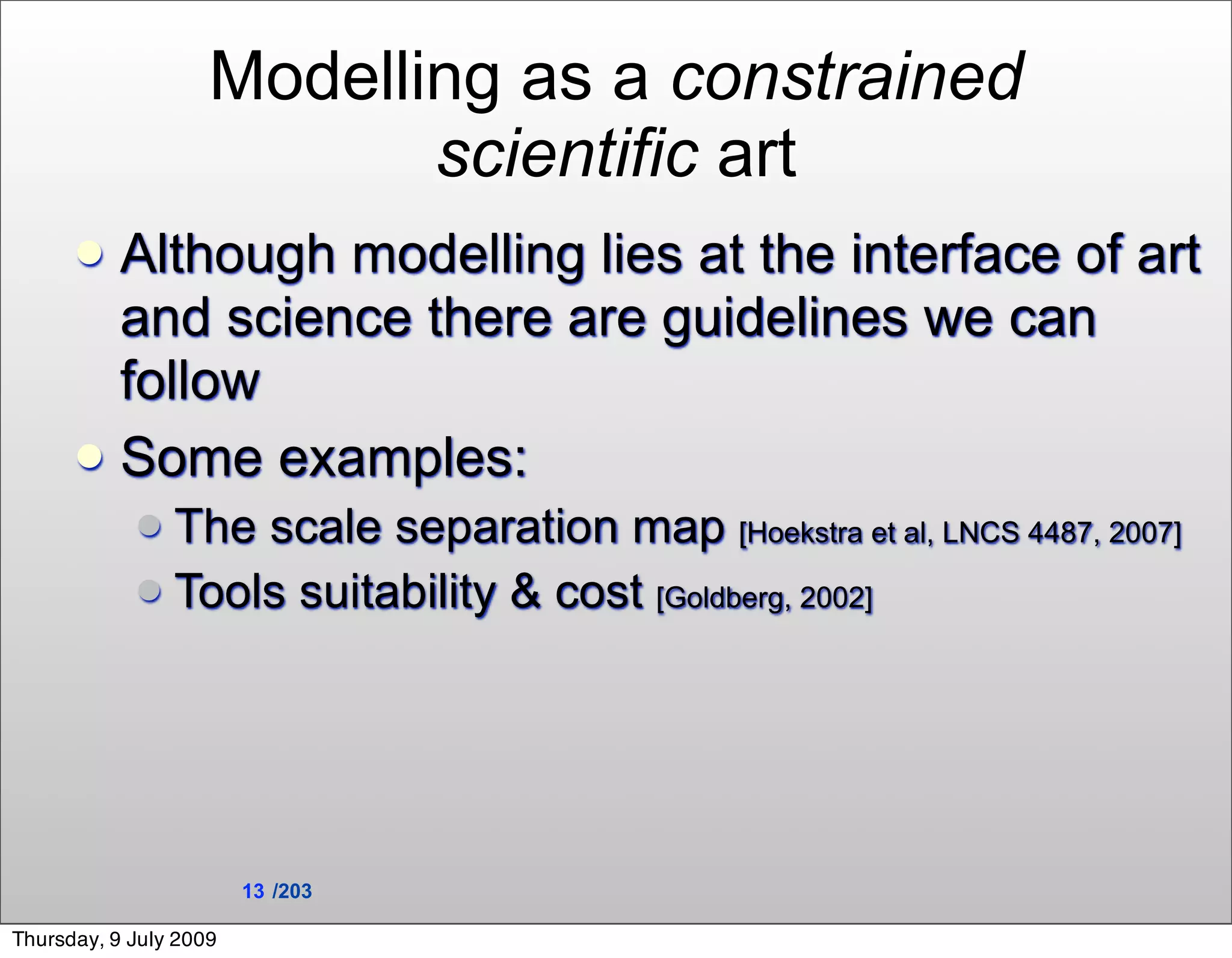 Modelling as a constrained
                           scientific art
       Although modelling lies at the interface of art
        and science there are guidelines we can
        follow
       Some examples:
             The scale separation map [Hoekstra et al, LNCS 4487, 2007]
             Tools suitability & cost [Goldberg, 2002]




                        13 /203

Thursday, 9 July 2009
 