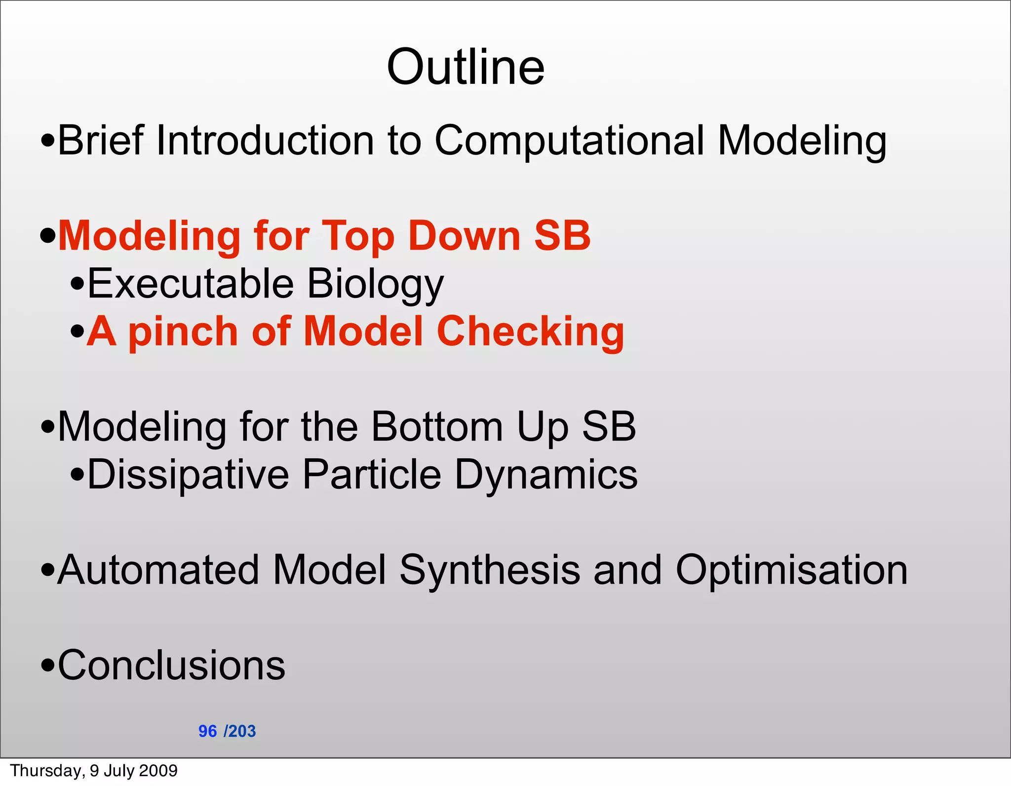 Outline
   •Brief Introduction to Computational Modeling
   •Modeling for Top Down SB
    •Executable Biology
    •A pinch of Model Checking
   •Modeling for the Bottom Up SB
    •Dissipative Particle Dynamics
   •Automated Model Synthesis and Optimisation
   •Conclusions
                        96 /203

Thursday, 9 July 2009
 