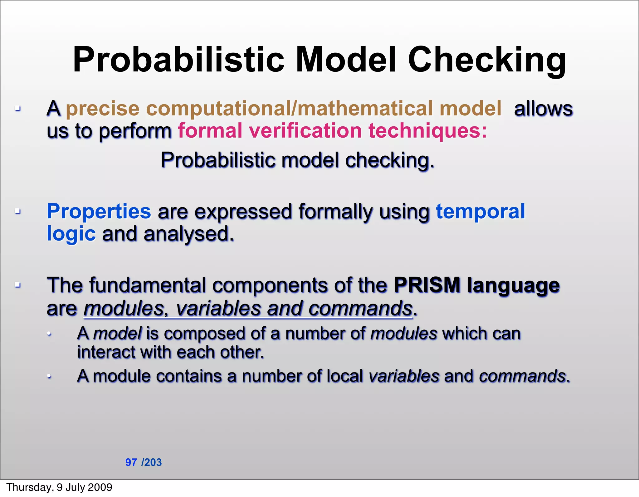 Probabilistic Model Checking
      A precise computational/mathematical model allows
       us to perform formal verification techniques:
                   Probabilistic model checking.

      Properties are expressed formally using temporal
       logic and analysed.

      The fundamental components of the PRISM language
       are modules, variables and commands.
       •     A model is composed of a number of modules which can
             interact with each other.
       •     A module contains a number of local variables and commands.



                        97 /203

Thursday, 9 July 2009
 