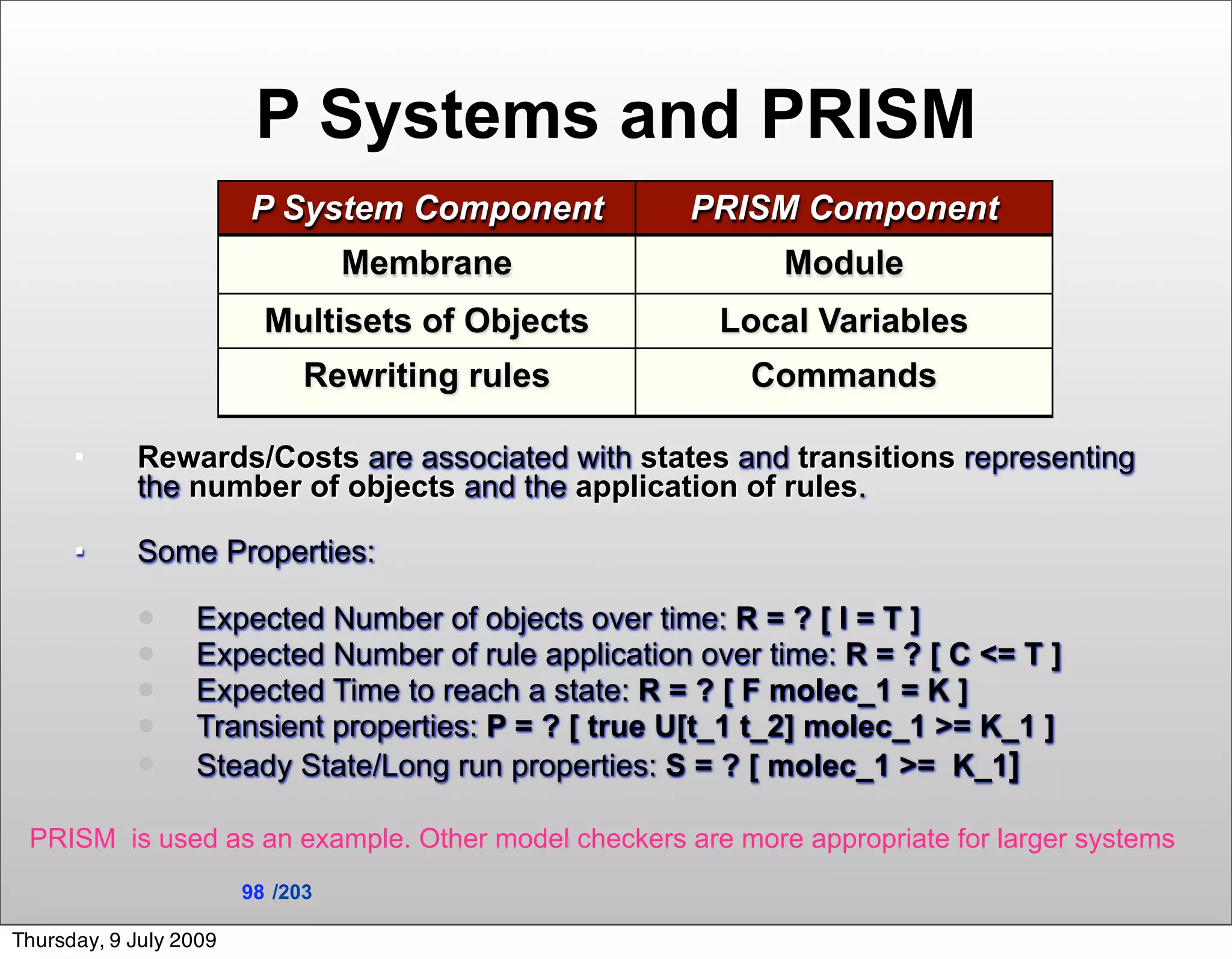 P Systems and PRISM
                        P System Component           PRISM Component
                                  Membrane                  Module
                          Multisets of Objects          Local Variables
                              Rewriting rules             Commands

           Rewards/Costs are associated with states and transitions representing
            the number of objects and the application of rules.

           Some Properties:

                 Expected Number of objects over time: R = ? [ I = T ]
                 Expected Number of rule application over time: R = ? [ C <= T ]
                 Expected Time to reach a state: R = ? [ F molec_1 = K ]
                 Transient properties: P = ? [ true U[t_1 t_2] molec_1 >= K_1 ]
                 Steady State/Long run properties: S = ? [ molec_1 >= K_1]

 PRISM is used as an example. Other model checkers are more appropriate for larger systems
                        98 /203

Thursday, 9 July 2009
 