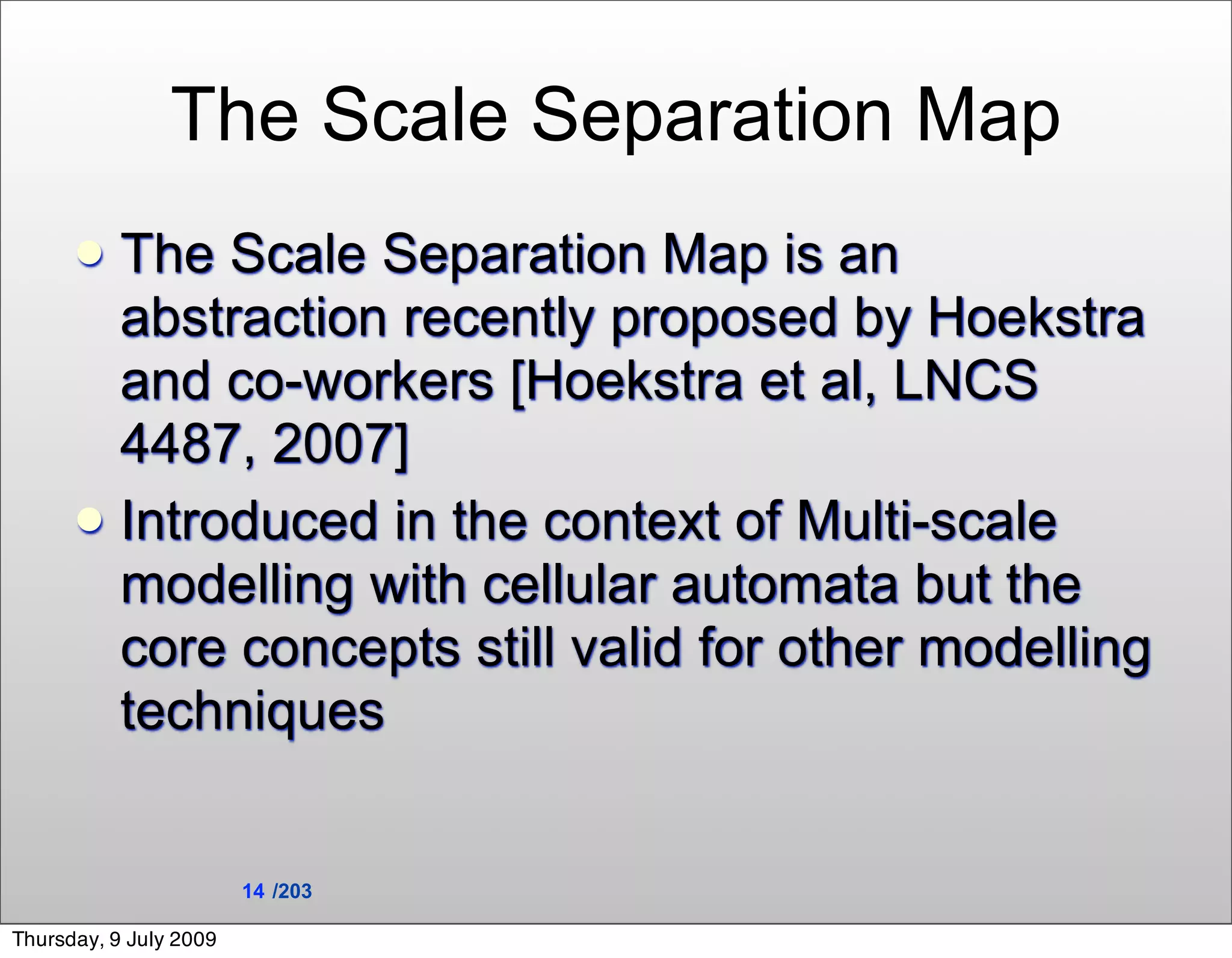 The Scale Separation Map
       The Scale Separation Map is an
        abstraction recently proposed by Hoekstra
        and co-workers [Hoekstra et al, LNCS
        4487, 2007]
       Introduced in the context of Multi-scale
        modelling with cellular automata but the
        core concepts still valid for other modelling
        techniques


                        14 /203

Thursday, 9 July 2009
 
