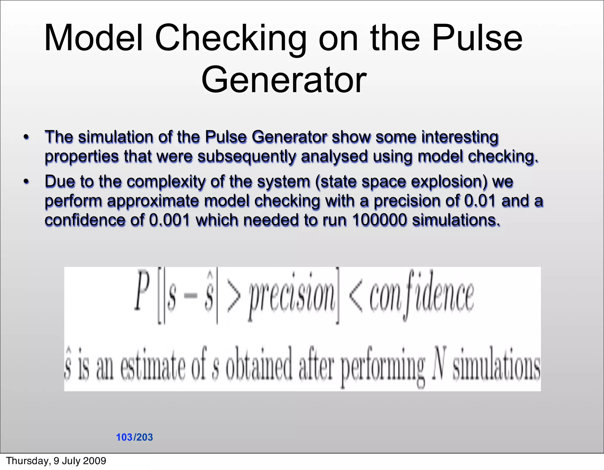 Model Checking on the Pulse
               Generator
       The simulation of the Pulse Generator show some interesting
        properties that were subsequently analysed using model checking.
       Due to the complexity of the system (state space explosion) we
        perform approximate model checking with a precision of 0.01 and a
        confidence of 0.001 which needed to run 100000 simulations.




                        103 /203

Thursday, 9 July 2009
 