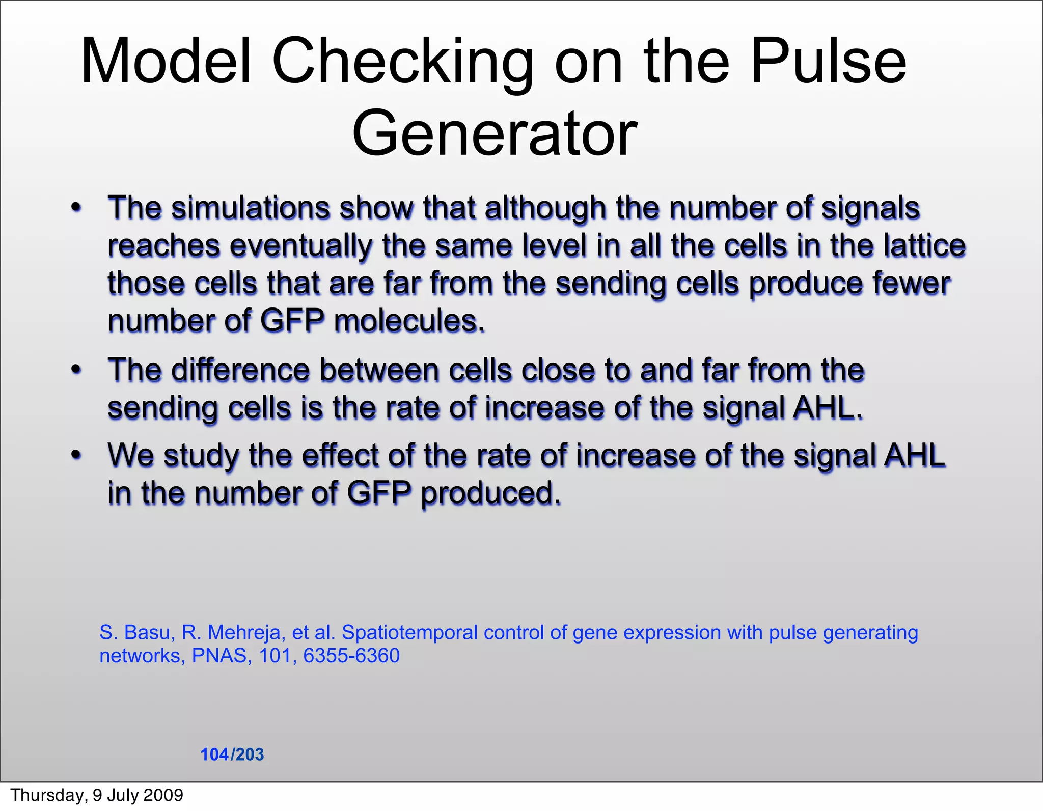 Model Checking on the Pulse
                Generator
          The simulations show that although the number of signals
           reaches eventually the same level in all the cells in the lattice
           those cells that are far from the sending cells produce fewer
           number of GFP molecules.
          The difference between cells close to and far from the
           sending cells is the rate of increase of the signal AHL.
          We study the effect of the rate of increase of the signal AHL
           in the number of GFP produced.



           S. Basu, R. Mehreja, et al. Spatiotemporal control of gene expression with pulse generating
           networks, PNAS, 101, 6355-6360



                        104 /203

Thursday, 9 July 2009
 