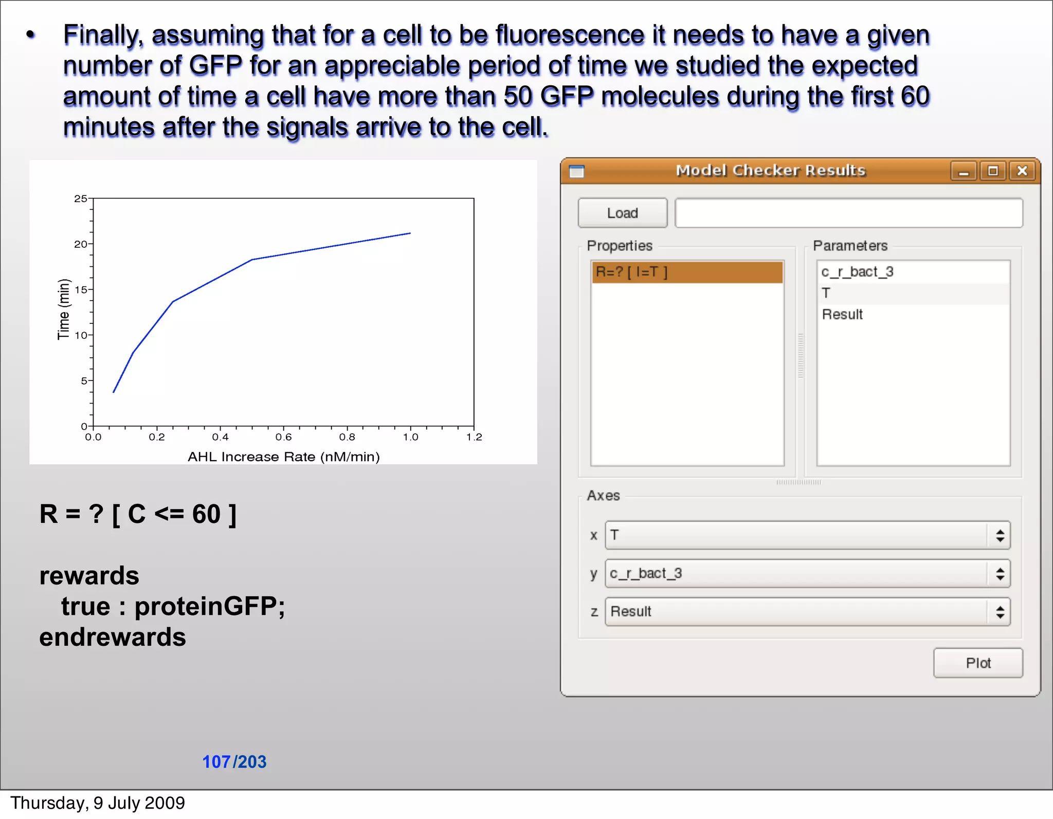      Finally, assuming that for a cell to be fluorescence it needs to have a given
       number of GFP for an appreciable period of time we studied the expected
       amount of time a cell have more than 50 GFP molecules during the first 60
       minutes after the signals arrive to the cell.




     R = ? [ C <= 60 ]

     rewards
       true : proteinGFP;
     endrewards



                        107 /203

Thursday, 9 July 2009
 