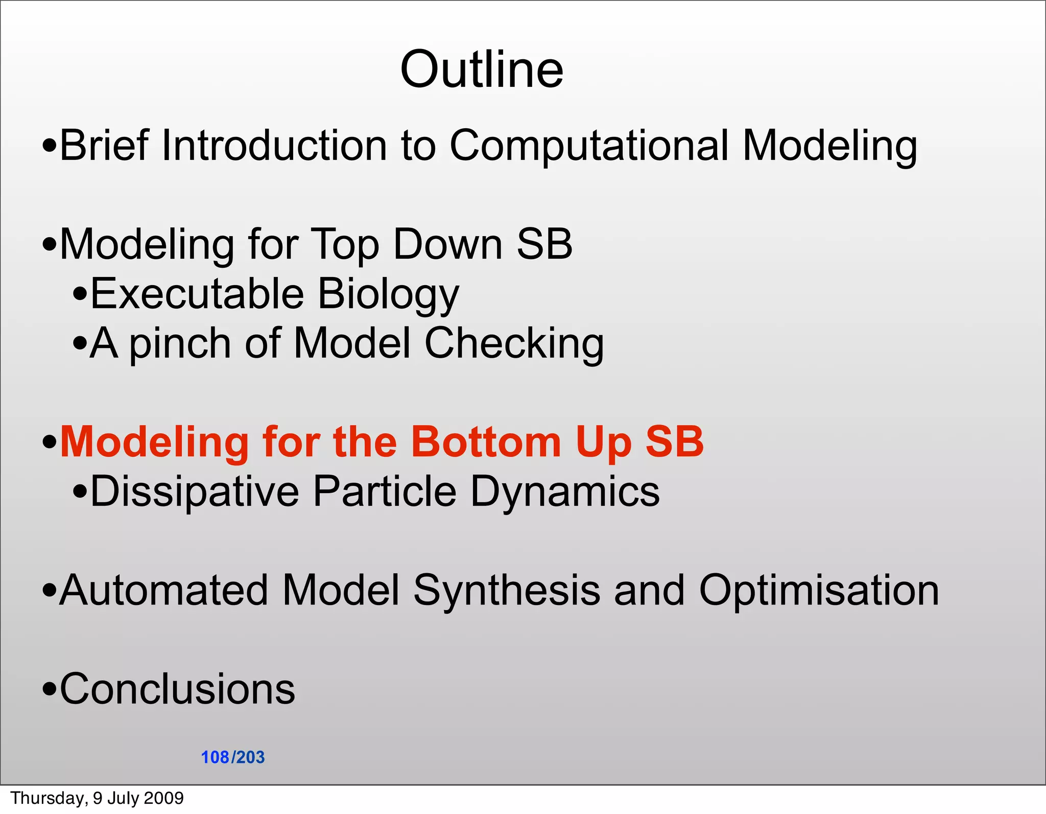 Outline
   •Brief Introduction to Computational Modeling
   •Modeling for Top Down SB
    •Executable Biology
    •A pinch of Model Checking
   •Modeling for the Bottom Up SB
    •Dissipative Particle Dynamics
   •Automated Model Synthesis and Optimisation
   •Conclusions
                        108 /203

Thursday, 9 July 2009
 