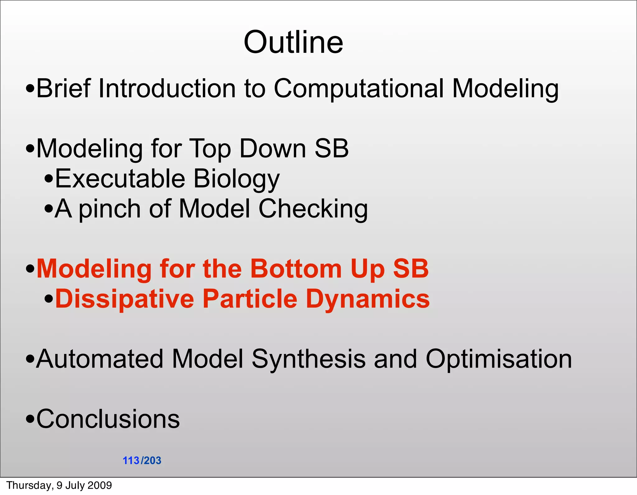 Outline
   •Brief Introduction to Computational Modeling
   •Modeling for Top Down SB
    •Executable Biology
    •A pinch of Model Checking
   •Modeling for the Bottom Up SB
    •Dissipative Particle Dynamics
   •Automated Model Synthesis and Optimisation
   •Conclusions
                        113 /203

Thursday, 9 July 2009
 