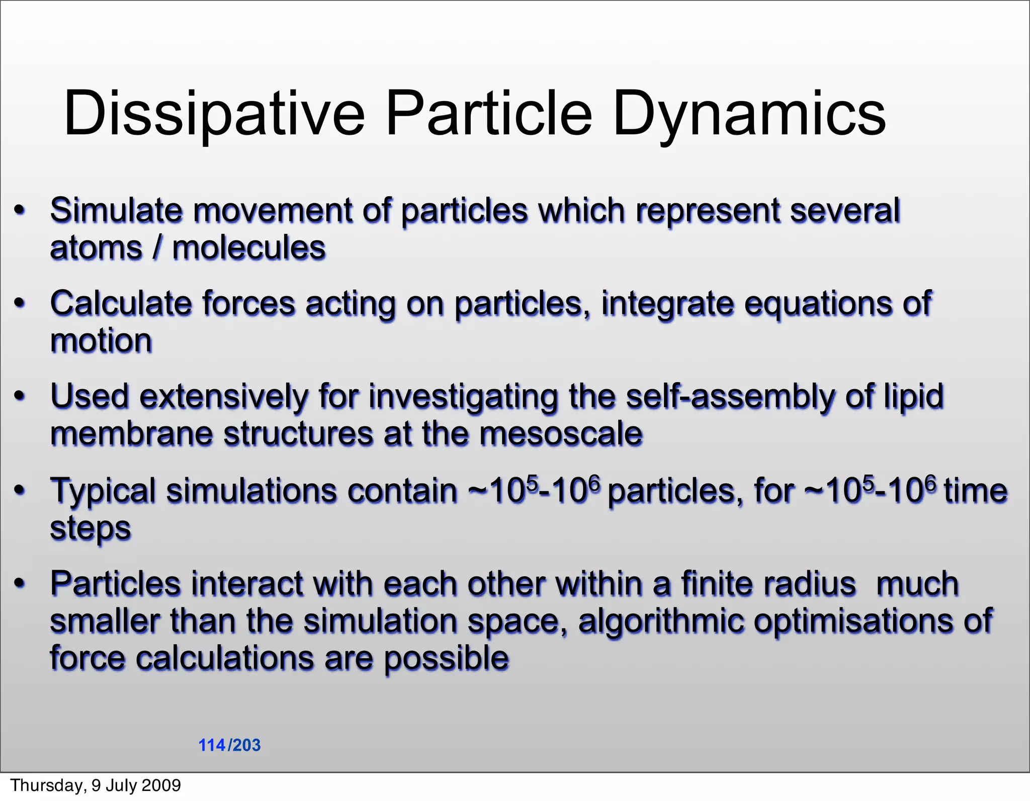 Dissipative Particle Dynamics
   Simulate movement of particles which represent several
    atoms / molecules
   Calculate forces acting on particles, integrate equations of
    motion
   Used extensively for investigating the self-assembly of lipid
    membrane structures at the mesoscale
   Typical simulations contain ~105-106 particles, for ~105-106 time
    steps
   Particles interact with each other within a finite radius much
    smaller than the simulation space, algorithmic optimisations of
    force calculations are possible

                        114 /203

Thursday, 9 July 2009
 