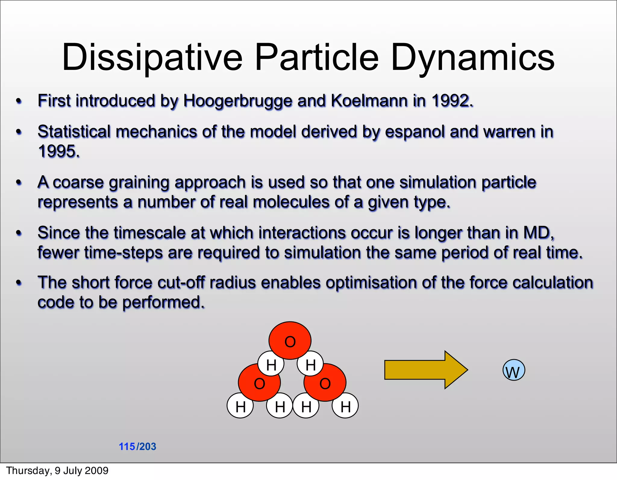 Dissipative Particle Dynamics
     First introduced by Hoogerbrugge and Koelmann in 1992.
     Statistical mechanics of the model derived by espanol and warren in
      1995.
     A coarse graining approach is used so that one simulation particle
      represents a number of real molecules of a given type.
     Since the timescale at which interactions occur is longer than in MD,
      fewer time-steps are required to simulation the same period of real time.
     The short force cut-off radius enables optimisation of the force calculation
      code to be performed.

                                               O
                                           H       H                 W
                                       O               O
                                   H       H H             H

                        115 /203

Thursday, 9 July 2009
 