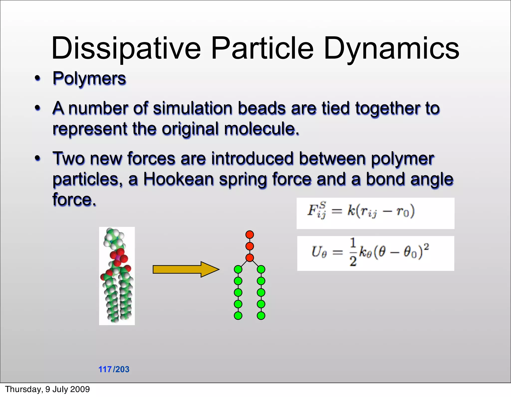 Dissipative Particle Dynamics
          Polymers
          A number of simulation beads are tied together to
           represent the original molecule.
          Two new forces are introduced between polymer
           particles, a Hookean spring force and a bond angle
           force.




                        117 /203

Thursday, 9 July 2009
 