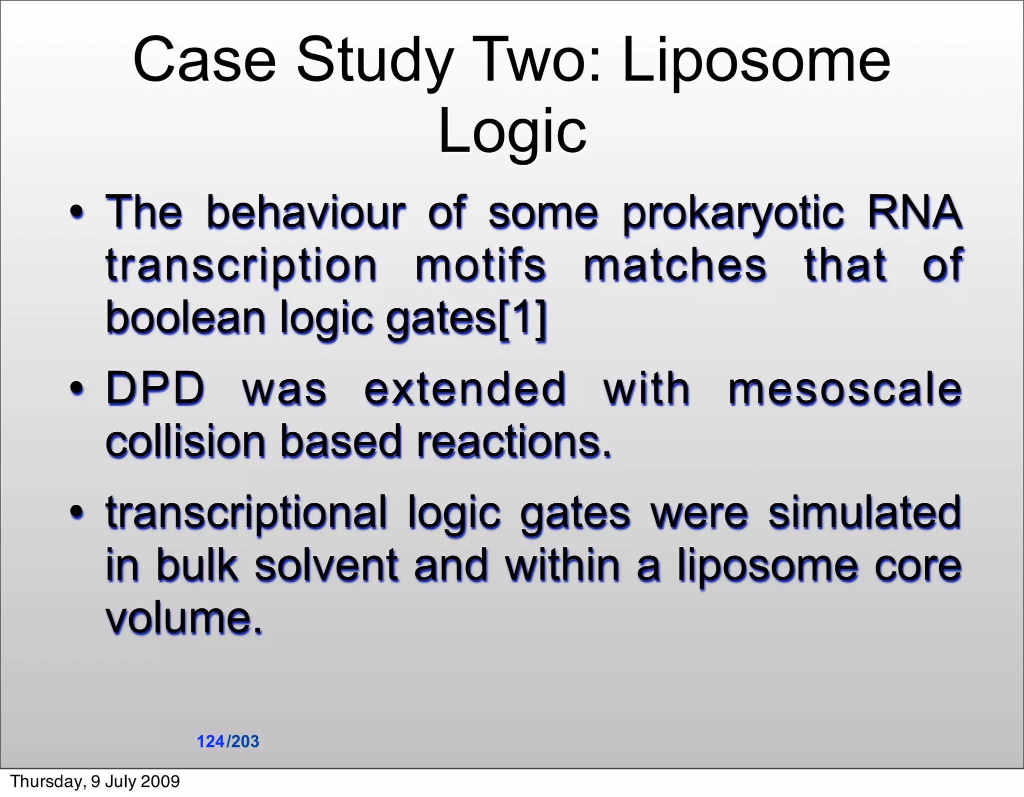 Case Study Two: Liposome
                        Logic
          The behaviour of some prokaryotic RNA
           transcription motifs matches that of
           boolean logic gates[1]
          DPD was extended with mesoscale
           collision based reactions.
          transcriptional logic gates were simulated
           in bulk solvent and within a liposome core
           volume.

                        124 /203

Thursday, 9 July 2009
 