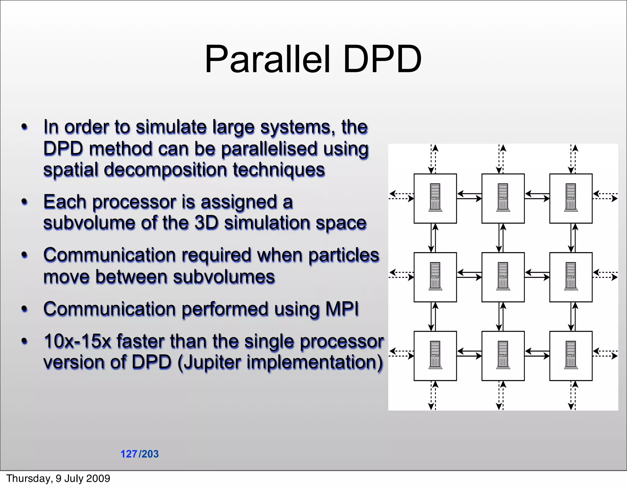 Parallel DPD
      In order to simulate large systems, the
       DPD method can be parallelised using
       spatial decomposition techniques
      Each processor is assigned a
       subvolume of the 3D simulation space
      Communication required when particles
       move between subvolumes
      Communication performed using MPI
      10x-15x faster than the single processor
       version of DPD (Jupiter implementation)



                        127 /203

Thursday, 9 July 2009
 