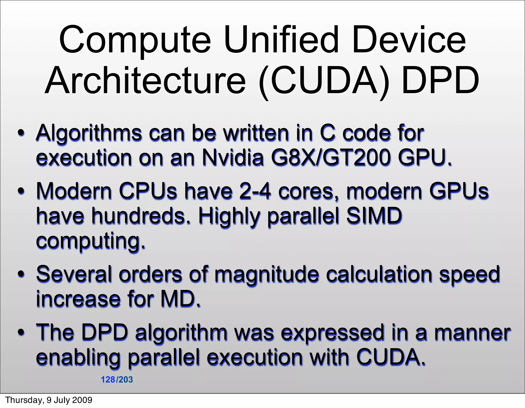 Compute Unified Device
         Architecture (CUDA) DPD
      Algorithms can be written in C code for
       execution on an Nvidia G8X/GT200 GPU.
      Modern CPUs have 2-4 cores, modern GPUs
       have hundreds. Highly parallel SIMD
       computing.
      Several orders of magnitude calculation speed
       increase for MD.
      The DPD algorithm was expressed in a manner
       enabling parallel execution with CUDA.
                        128 /203

Thursday, 9 July 2009
 