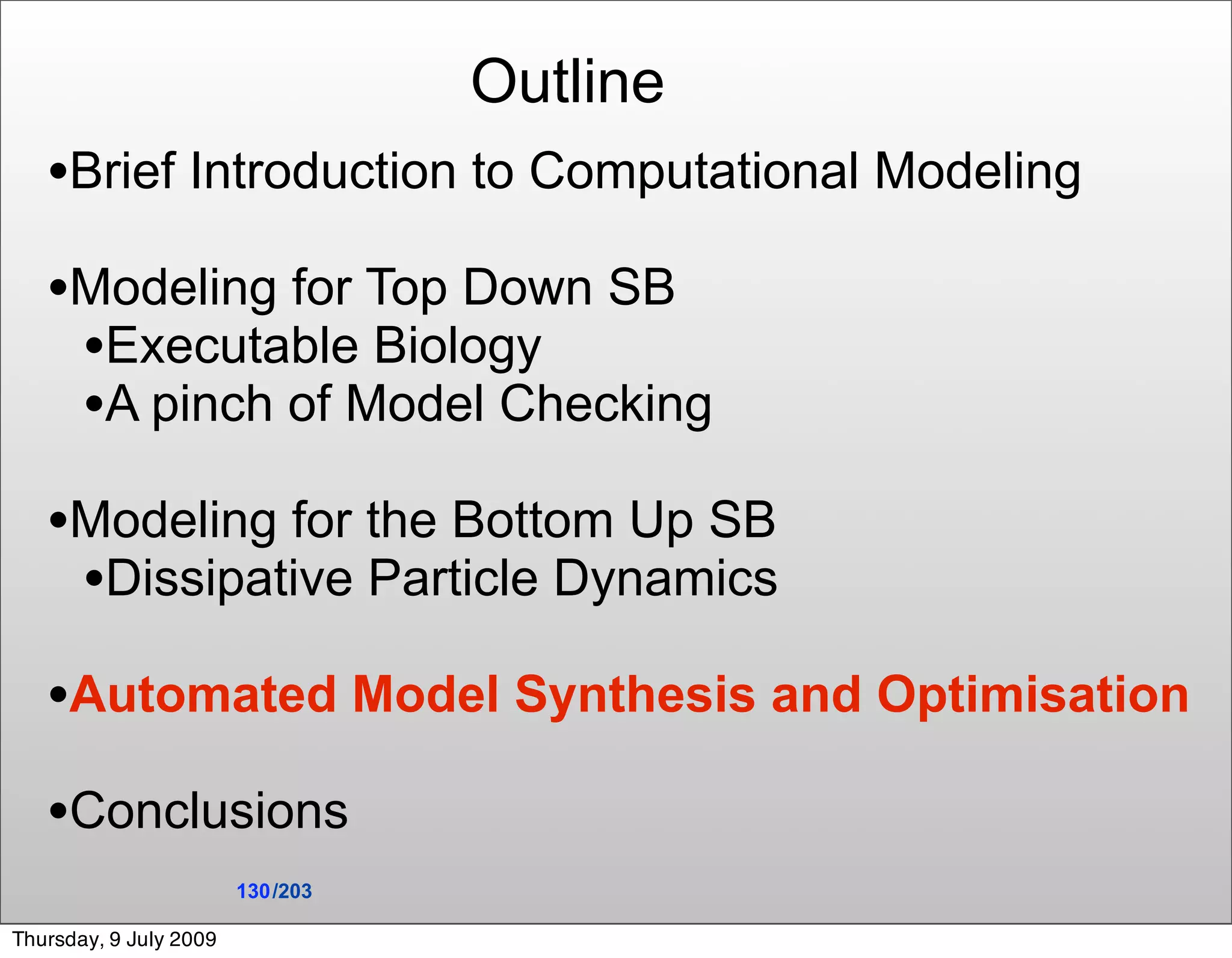 Outline
   •Brief Introduction to Computational Modeling
   •Modeling for Top Down SB
    •Executable Biology
    •A pinch of Model Checking
   •Modeling for the Bottom Up SB
    •Dissipative Particle Dynamics
   •Automated Model Synthesis and Optimisation
   •Conclusions
                        130 /203

Thursday, 9 July 2009
 