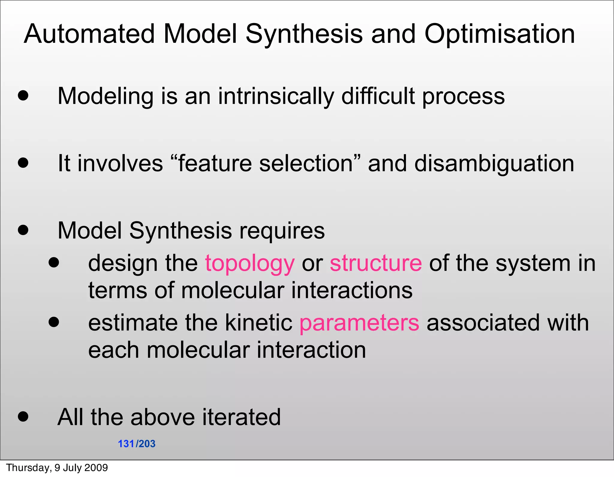Automated Model Synthesis and Optimisation

         Modeling is an intrinsically difficult process

         It involves “feature selection” and disambiguation

        Model Synthesis requires
          design the topology or structure of the system in
           terms of molecular interactions
          estimate the kinetic parameters associated with
           each molecular interaction

         All the above iterated
                        131 /203

Thursday, 9 July 2009
 