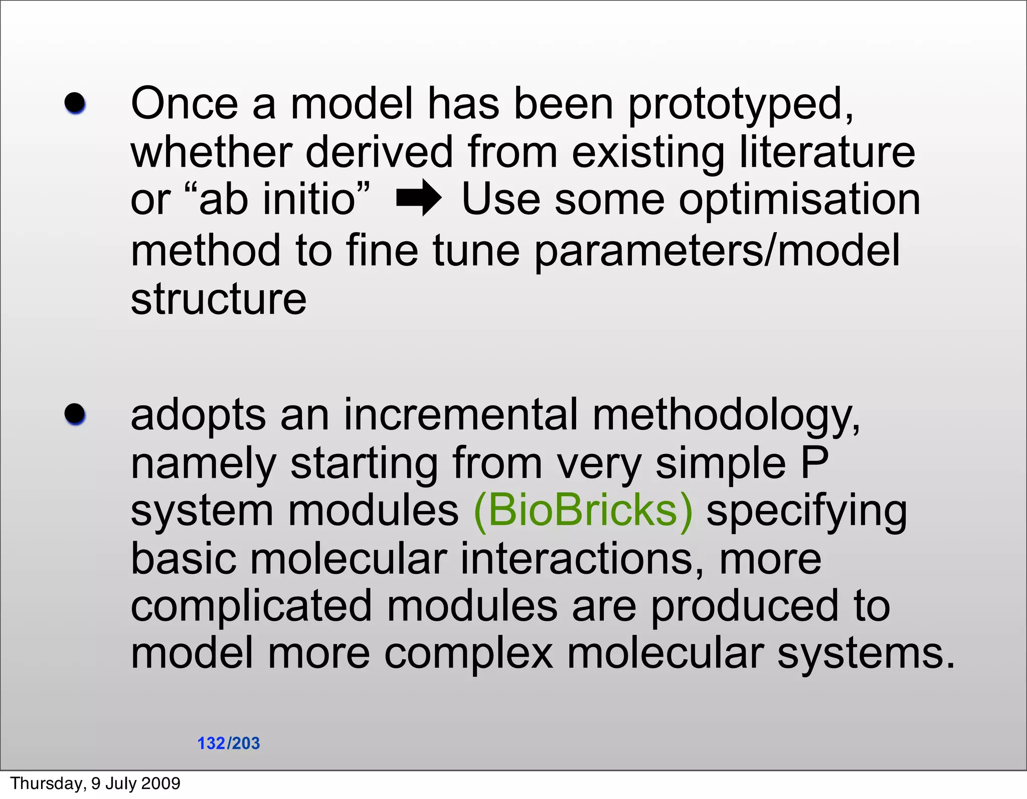        Once a model has been prototyped,
              whether derived from existing literature
              or “ab initio” ➡ Use some optimisation
              method to fine tune parameters/model
              structure

             adopts an incremental methodology,
              namely starting from very simple P
              system modules (BioBricks) specifying
              basic molecular interactions, more
              complicated modules are produced to
              model more complex molecular systems.
                        132 /203

Thursday, 9 July 2009
 