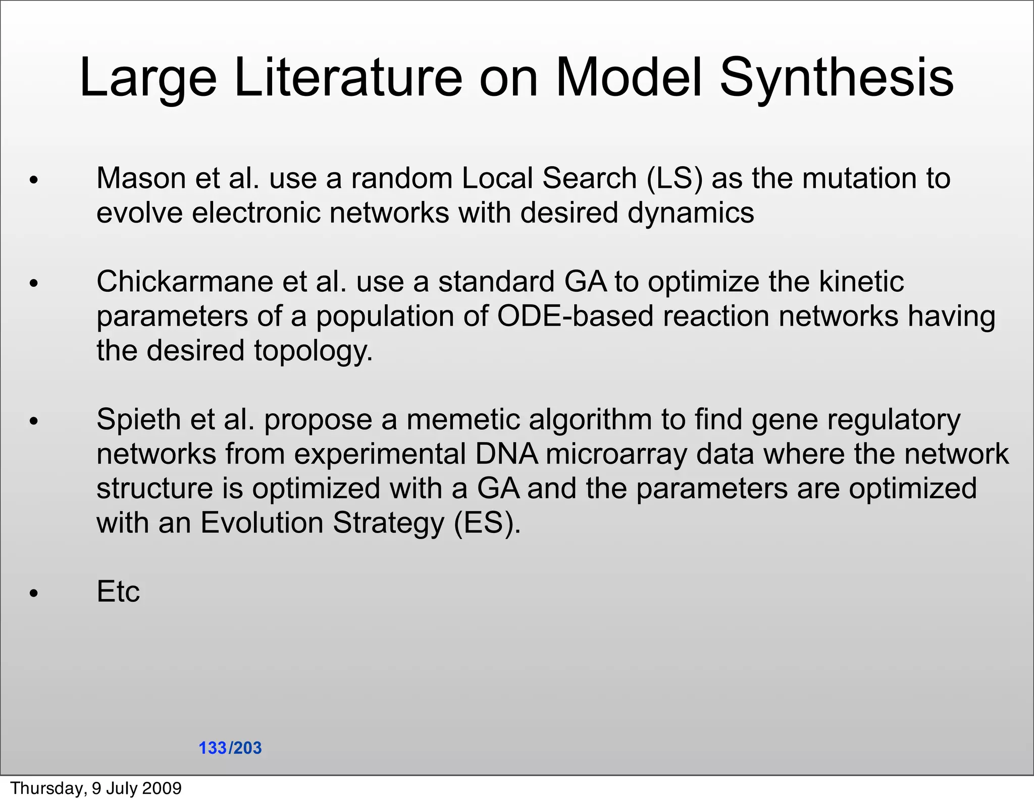 Large Literature on Model Synthesis
  •       Mason et al. use a random Local Search (LS) as the mutation to
          evolve electronic networks with desired dynamics

  •       Chickarmane et al. use a standard GA to optimize the kinetic
          parameters of a population of ODE-based reaction networks having
          the desired topology.

  •       Spieth et al. propose a memetic algorithm to ﬁnd gene regulatory
          networks from experimental DNA microarray data where the network
          structure is optimized with a GA and the parameters are optimized
          with an Evolution Strategy (ES).

  •       Etc




                        133 /203

Thursday, 9 July 2009
 