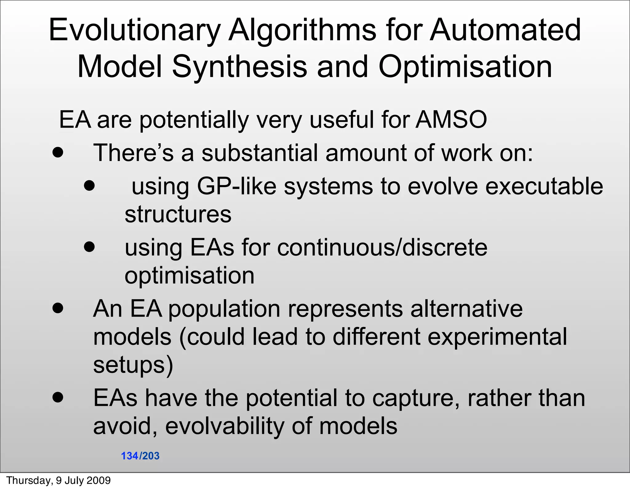 Evolutionary Algorithms for Automated
          Model Synthesis and Optimisation
         EA are potentially very useful for AMSO
          There’s a substantial amount of work on:
              using GP-like systems to evolve executable
              structures
             using EAs for continuous/discrete
              optimisation
          An EA population represents alternative
           models (could lead to different experimental
           setups)
          EAs have the potential to capture, rather than
           avoid, evolvability of models
                        134 /203

Thursday, 9 July 2009
 