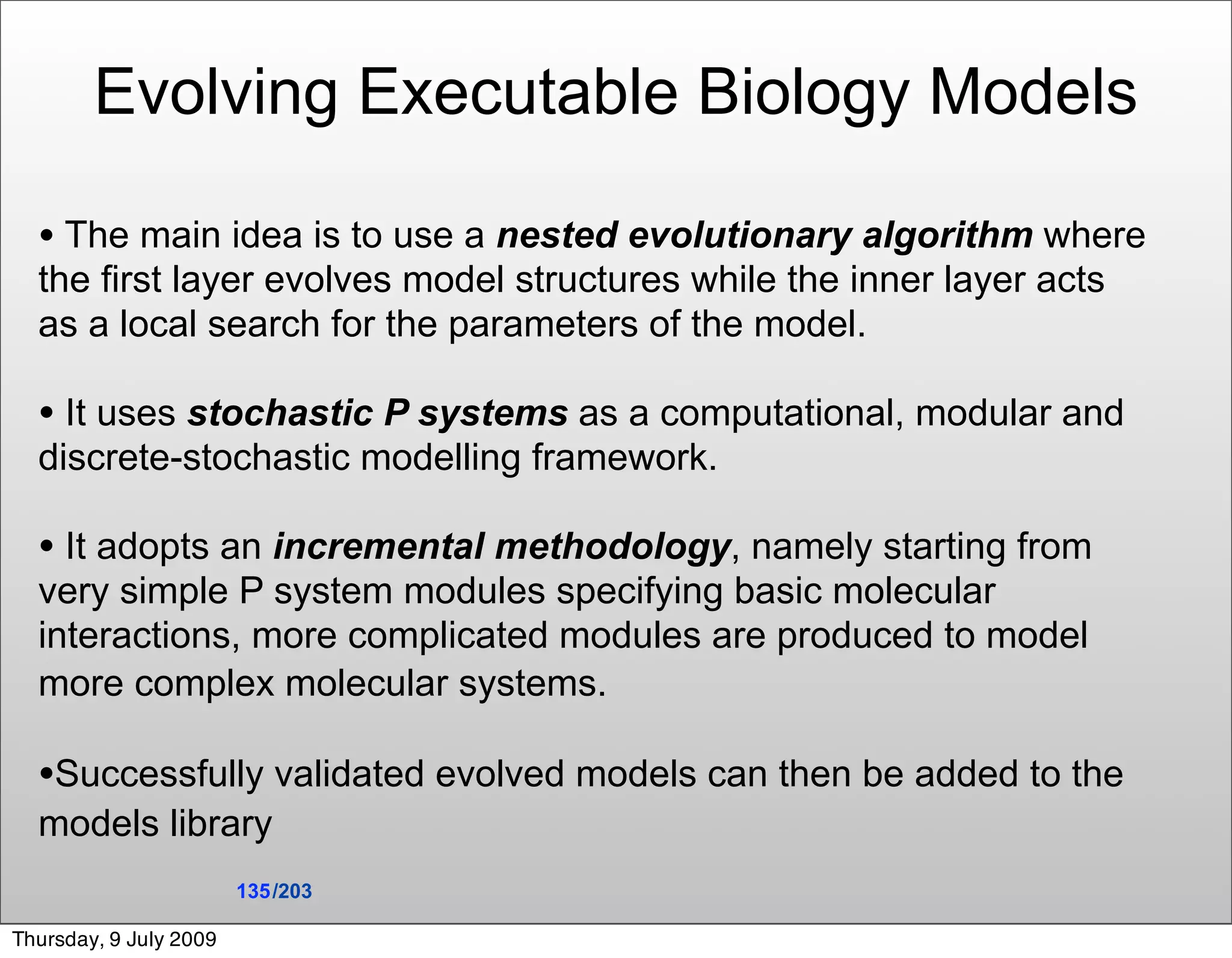 Evolving Executable Biology Models

  • The main idea is to use a nested evolutionary algorithm where
  the first layer evolves model structures while the inner layer acts
  as a local search for the parameters of the model.

  • It uses stochastic P systems as a computational, modular and
  discrete-stochastic modelling framework.

  • It adopts an incremental methodology, namely starting from
  very simple P system modules specifying basic molecular
  interactions, more complicated modules are produced to model
  more complex molecular systems.

  •Successfully validated evolved models can then be added to the
  models library
                        135 /203

Thursday, 9 July 2009
 