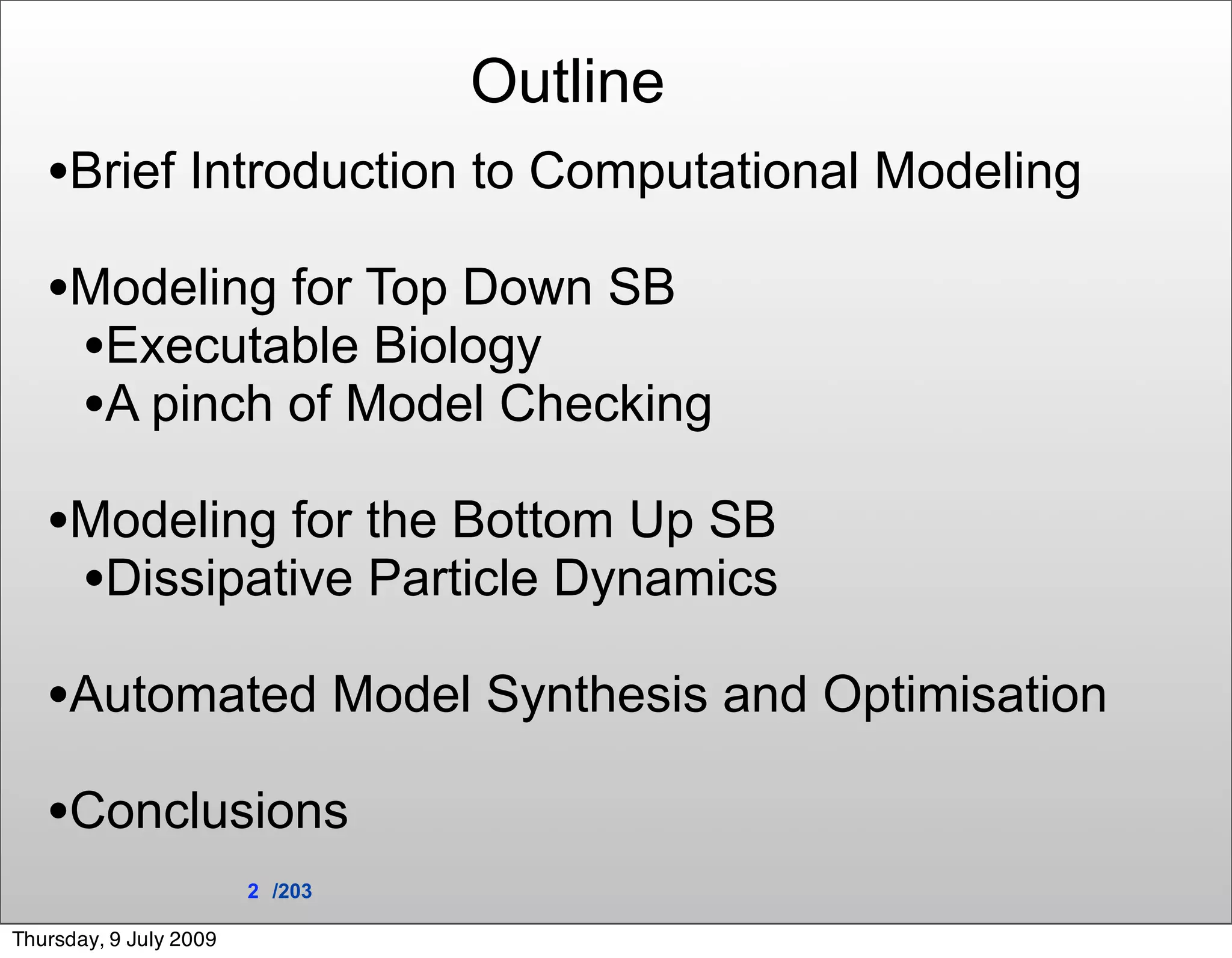 Outline
   •Brief Introduction to Computational Modeling
   •Modeling for Top Down SB
    •Executable Biology
    •A pinch of Model Checking
   •Modeling for the Bottom Up SB
    •Dissipative Particle Dynamics
   •Automated Model Synthesis and Optimisation
   •Conclusions
                        2 /203

Thursday, 9 July 2009
 