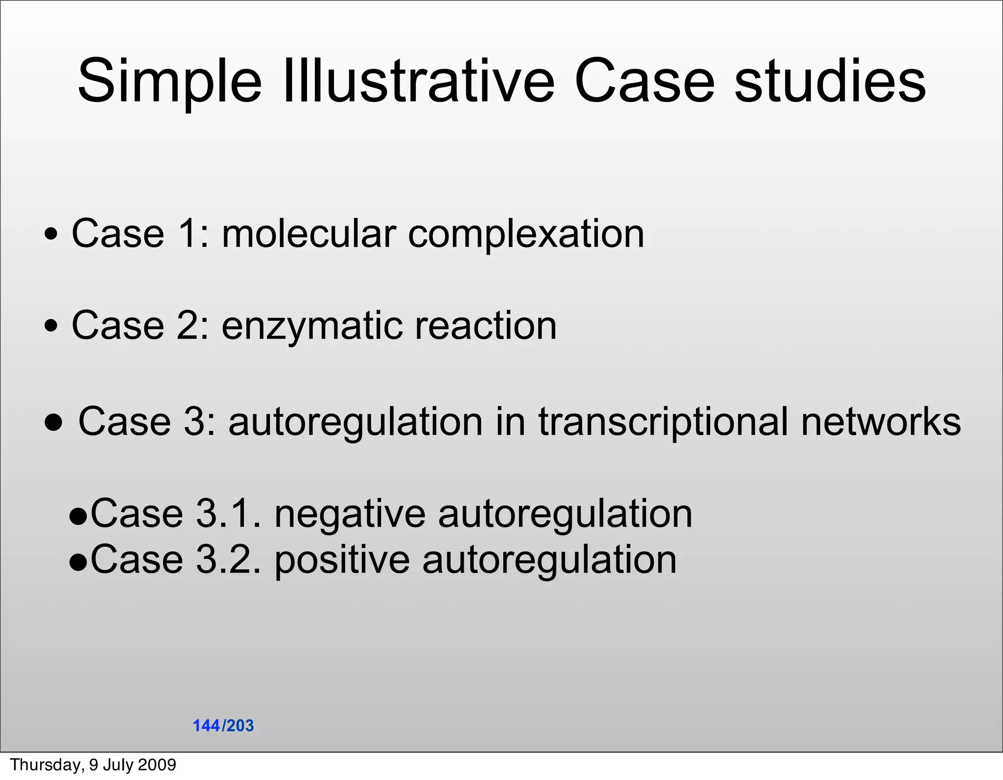 Simple Illustrative Case studies

    • Case 1: molecular complexation
    • Case 2: enzymatic reaction
    • Case 3: autoregulation in transcriptional networks
       •Case 3.1. negative autoregulation
       •Case 3.2. positive autoregulation


                        144 /203

Thursday, 9 July 2009
 