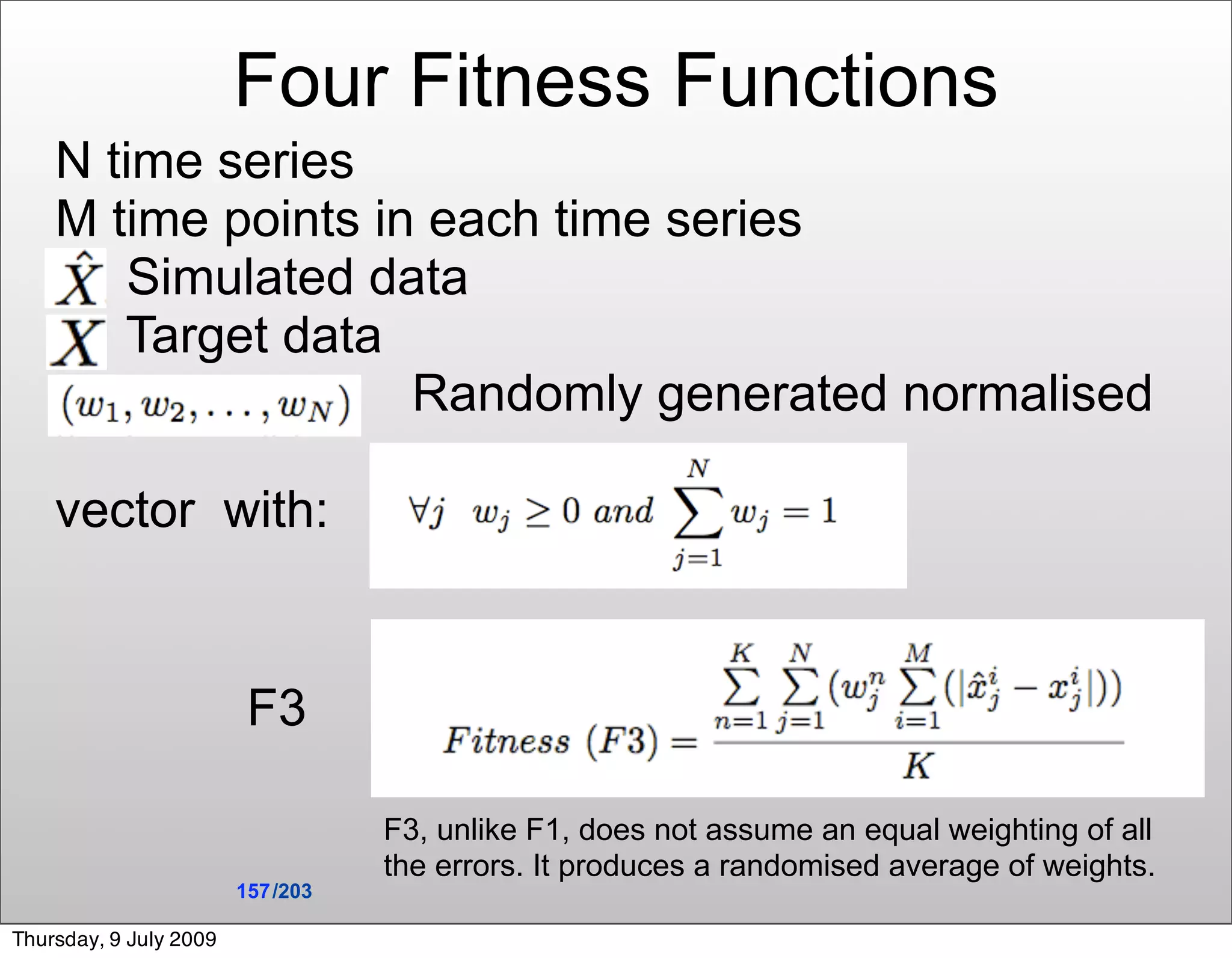 Four Fitness Functions
    N time series
    M time points in each time series
        Simulated data
       Target data
                    Randomly generated normalised

    vector with:


                         F3

                                   F3, unlike F1, does not assume an equal weighting of all
                                   the errors. It produces a randomised average of weights.
                        157 /203

Thursday, 9 July 2009
 