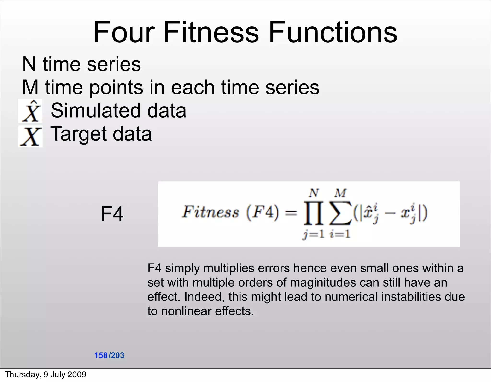 Four Fitness Functions
    N time series
    M time points in each time series
        Simulated data
       Target data


                         F4

                                   F4 simply multiplies errors hence even small ones within a
                                   set with multiple orders of maginitudes can still have an
                                   effect. Indeed, this might lead to numerical instabilities due
                                   to nonlinear effects.


                        158 /203

Thursday, 9 July 2009
 