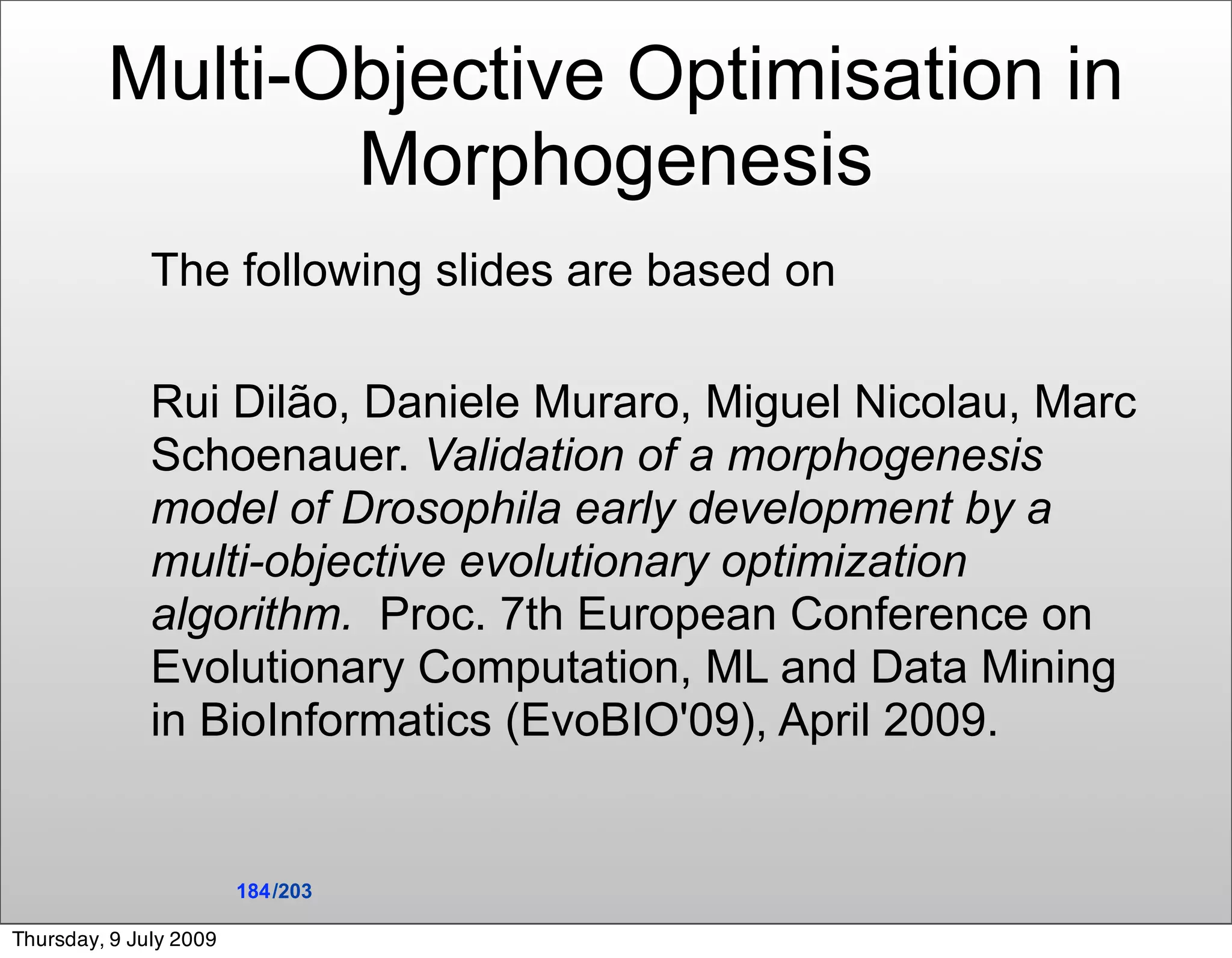 Multi-Objective Optimisation in
                Morphogenesis
              The following slides are based on

              Rui Dilão, Daniele Muraro, Miguel Nicolau, Marc
              Schoenauer. Validation of a morphogenesis
              model of Drosophila early development by a
              multi-objective evolutionary optimization
              algorithm. Proc. 7th European Conference on
              Evolutionary Computation, ML and Data Mining
              in BioInformatics (EvoBIO'09), April 2009.


                        184 /203

Thursday, 9 July 2009
 