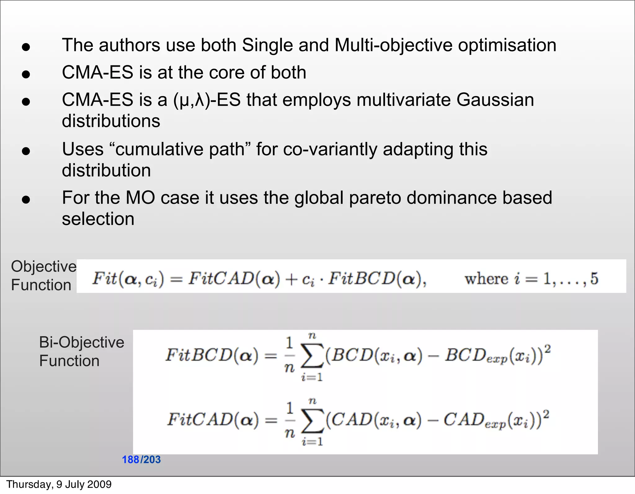 •        The authors use both Single and Multi-objective optimisation
  •        CMA-ES is at the core of both
  •        CMA-ES is a (µ,λ)-ES that employs multivariate Gaussian
           distributions
  •        Uses “cumulative path” for co-variantly adapting this
           distribution
  •        For the MO case it uses the global pareto dominance based
           selection

Objective
Function


      Bi-Objective
      Function




                        188 /203

Thursday, 9 July 2009
 