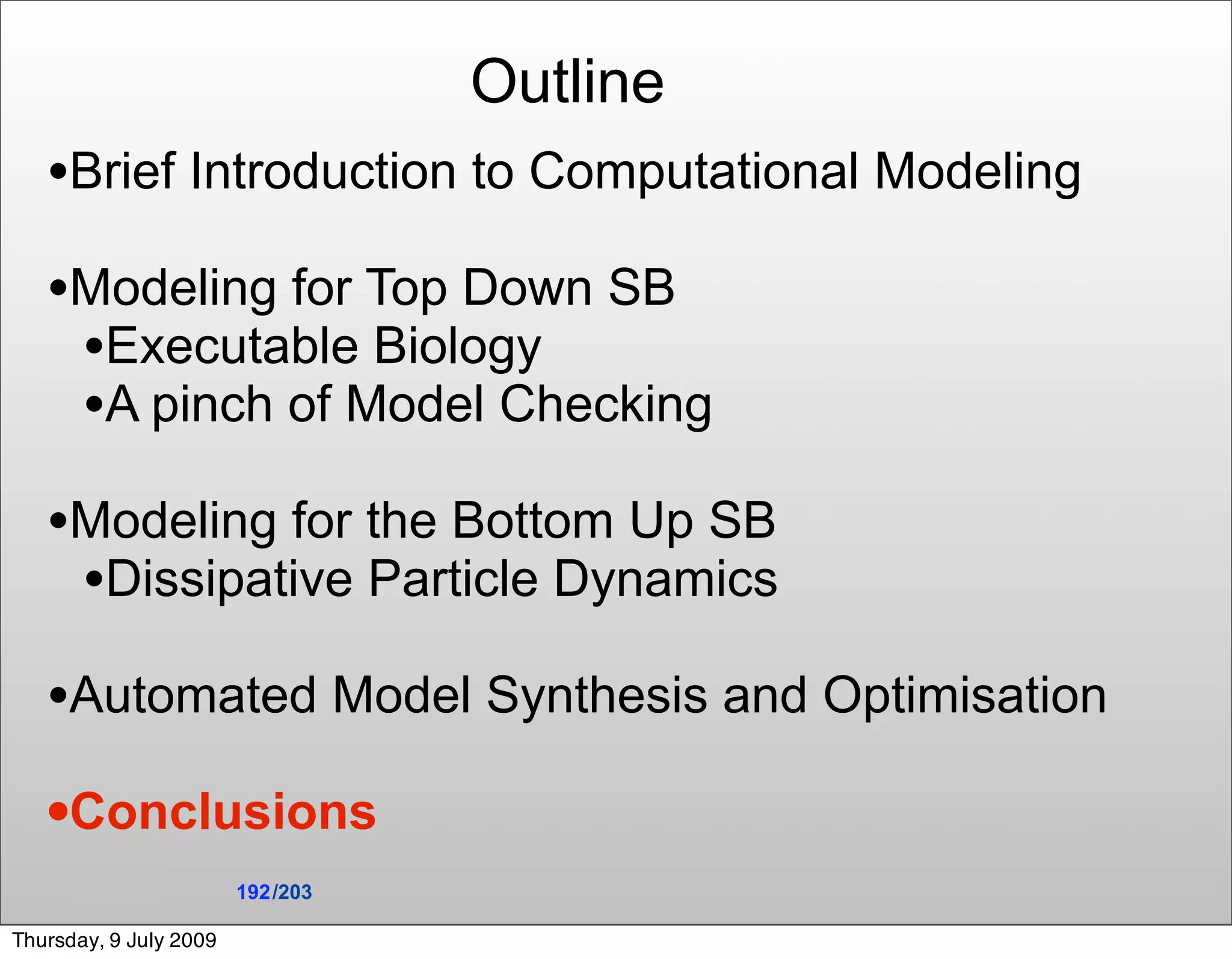 Outline
   •Brief Introduction to Computational Modeling
   •Modeling for Top Down SB
    •Executable Biology
    •A pinch of Model Checking
   •Modeling for the Bottom Up SB
    •Dissipative Particle Dynamics
   •Automated Model Synthesis and Optimisation
   •Conclusions
                        192 /203

Thursday, 9 July 2009
 