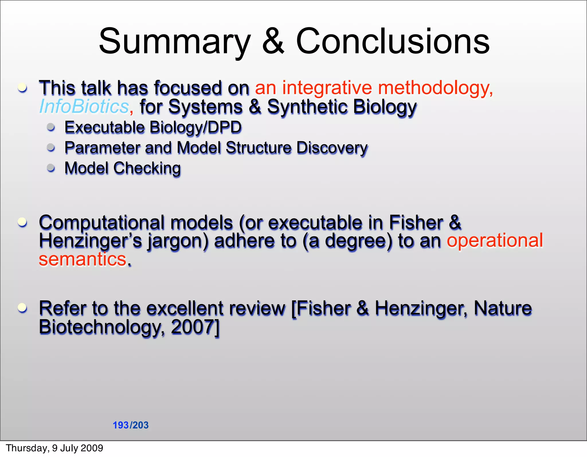Summary & Conclusions
      This talk has focused on an integrative methodology,
       InfoBiotics, for Systems & Synthetic Biology
           Executable Biology/DPD
           Parameter and Model Structure Discovery
           Model Checking


      Computational models (or executable in Fisher &
       Henzinger’s jargon) adhere to (a degree) to an operational
       semantics.

      Refer to the excellent review [Fisher & Henzinger, Nature
       Biotechnology, 2007]



                        193 /203

Thursday, 9 July 2009
 