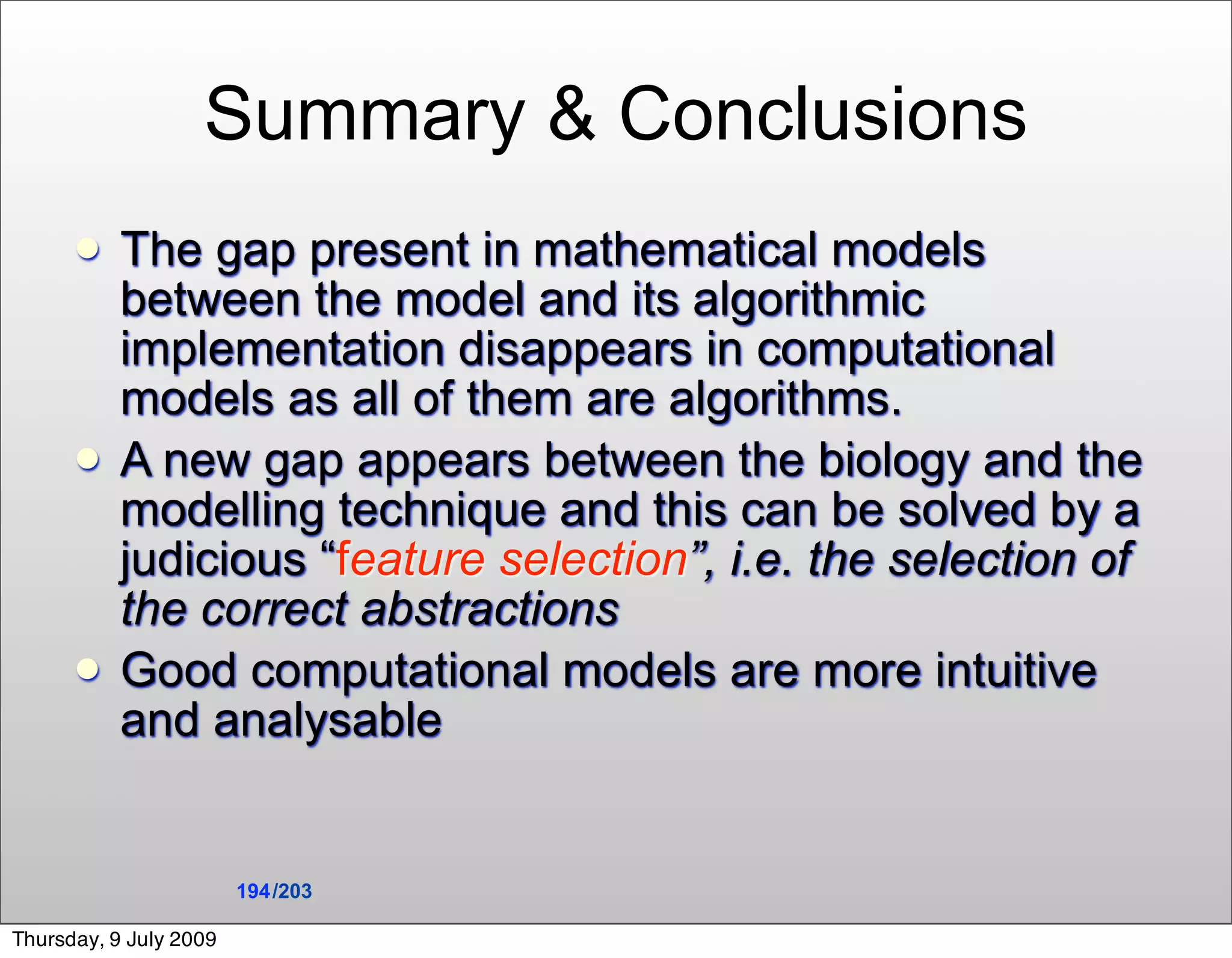 Summary & Conclusions
          The gap present in mathematical models
           between the model and its algorithmic
           implementation disappears in computational
           models as all of them are algorithms.
          A new gap appears between the biology and the
           modelling technique and this can be solved by a
           judicious “feature selection”, i.e. the selection of
           the correct abstractions
          Good computational models are more intuitive
           and analysable


                        194 /203

Thursday, 9 July 2009
 