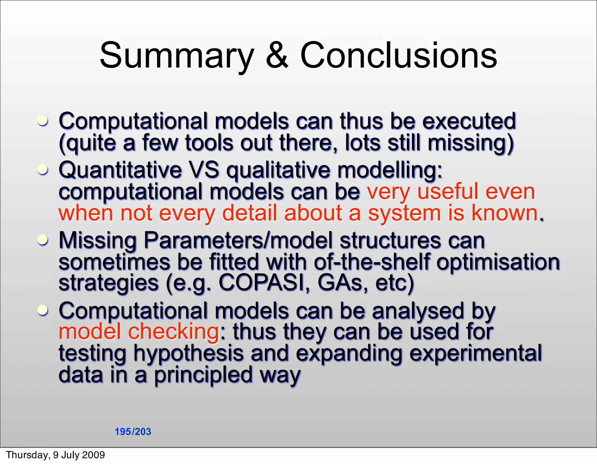 Summary & Conclusions
          Computational models can thus be executed
           (quite a few tools out there, lots still missing)
          Quantitative VS qualitative modelling:
           computational models can be very useful even
           when not every detail about a system is known.
          Missing Parameters/model structures can
           sometimes be fitted with of-the-shelf optimisation
           strategies (e.g. COPASI, GAs, etc)
          Computational models can be analysed by
           model checking: thus they can be used for
           testing hypothesis and expanding experimental
           data in a principled way

                        195 /203

Thursday, 9 July 2009
 