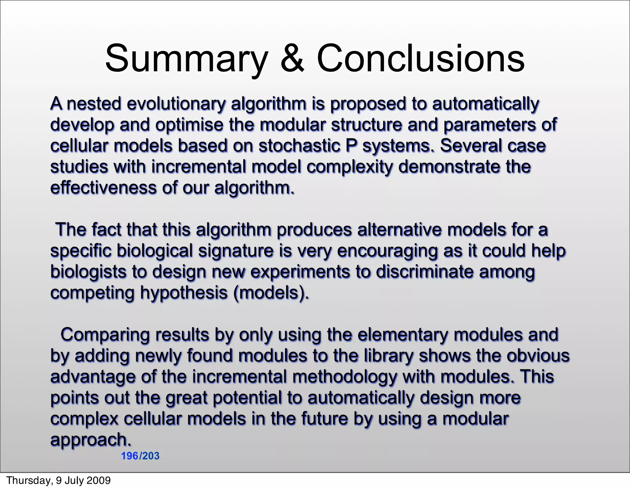 Summary & Conclusions
        A nested evolutionary algorithm is proposed to automatically
        develop and optimise the modular structure and parameters of
        cellular models based on stochastic P systems. Several case
        studies with incremental model complexity demonstrate the
        effectiveness of our algorithm.

         The fact that this algorithm produces alternative models for a
        specific biological signature is very encouraging as it could help
        biologists to design new experiments to discriminate among
        competing hypothesis (models).

         Comparing results by only using the elementary modules and
        by adding newly found modules to the library shows the obvious
        advantage of the incremental methodology with modules. This
        points out the great potential to automatically design more
        complex cellular models in the future by using a modular
        approach.
                        196 /203

Thursday, 9 July 2009
 