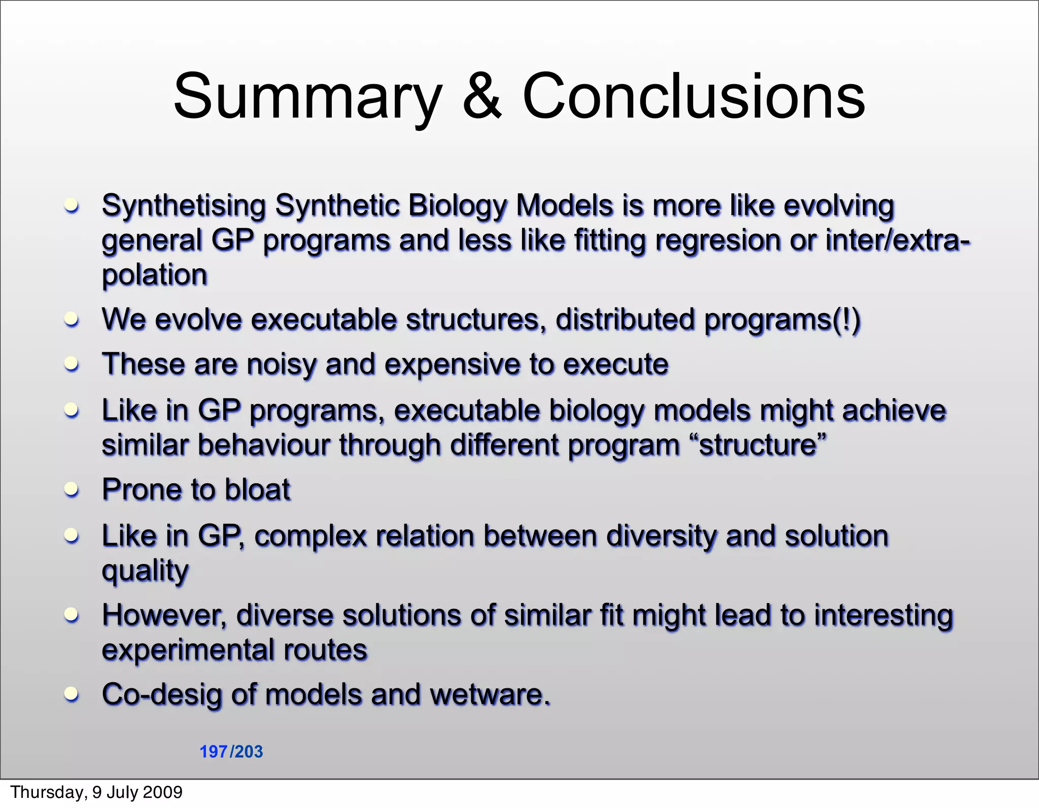 Summary & Conclusions
          Synthetising Synthetic Biology Models is more like evolving
           general GP programs and less like fitting regresion or inter/extra-
           polation
          We evolve executable structures, distributed programs(!)
          These are noisy and expensive to execute
          Like in GP programs, executable biology models might achieve
           similar behaviour through different program “structure”
          Prone to bloat
          Like in GP, complex relation between diversity and solution
           quality
          However, diverse solutions of similar fit might lead to interesting
           experimental routes
          Co-desig of models and wetware.
                        197 /203

Thursday, 9 July 2009
 