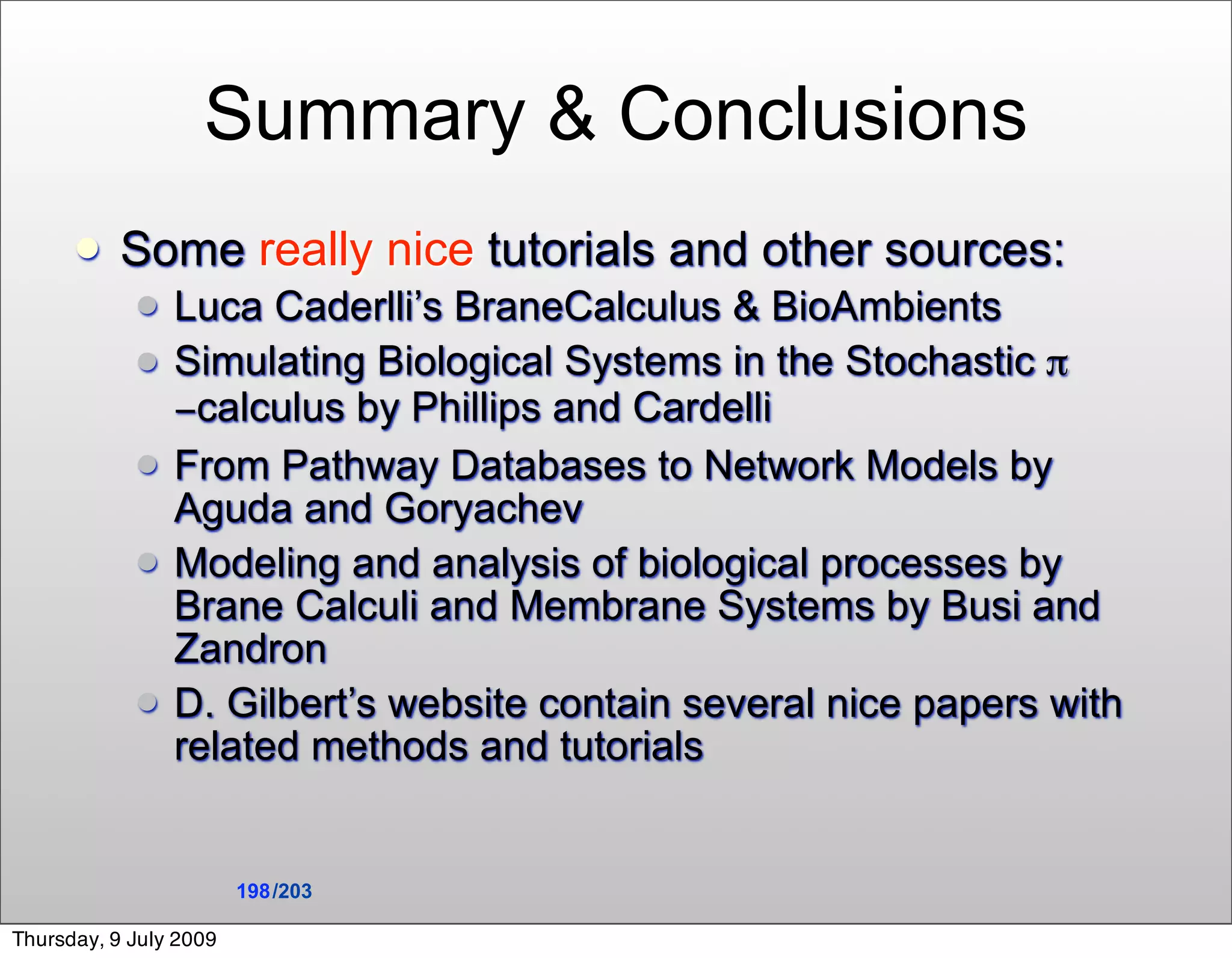 Summary & Conclusions
          Some really nice tutorials and other sources:
               Luca Caderlli’s BraneCalculus & BioAmbients
               Simulating Biological Systems in the Stochastic π
                −calculus by Phillips and Cardelli
               From Pathway Databases to Network Models by
                Aguda and Goryachev
               Modeling and analysis of biological processes by
                Brane Calculi and Membrane Systems by Busi and
                Zandron
               D. Gilbert’s website contain several nice papers with
                related methods and tutorials


                        198 /203

Thursday, 9 July 2009
 