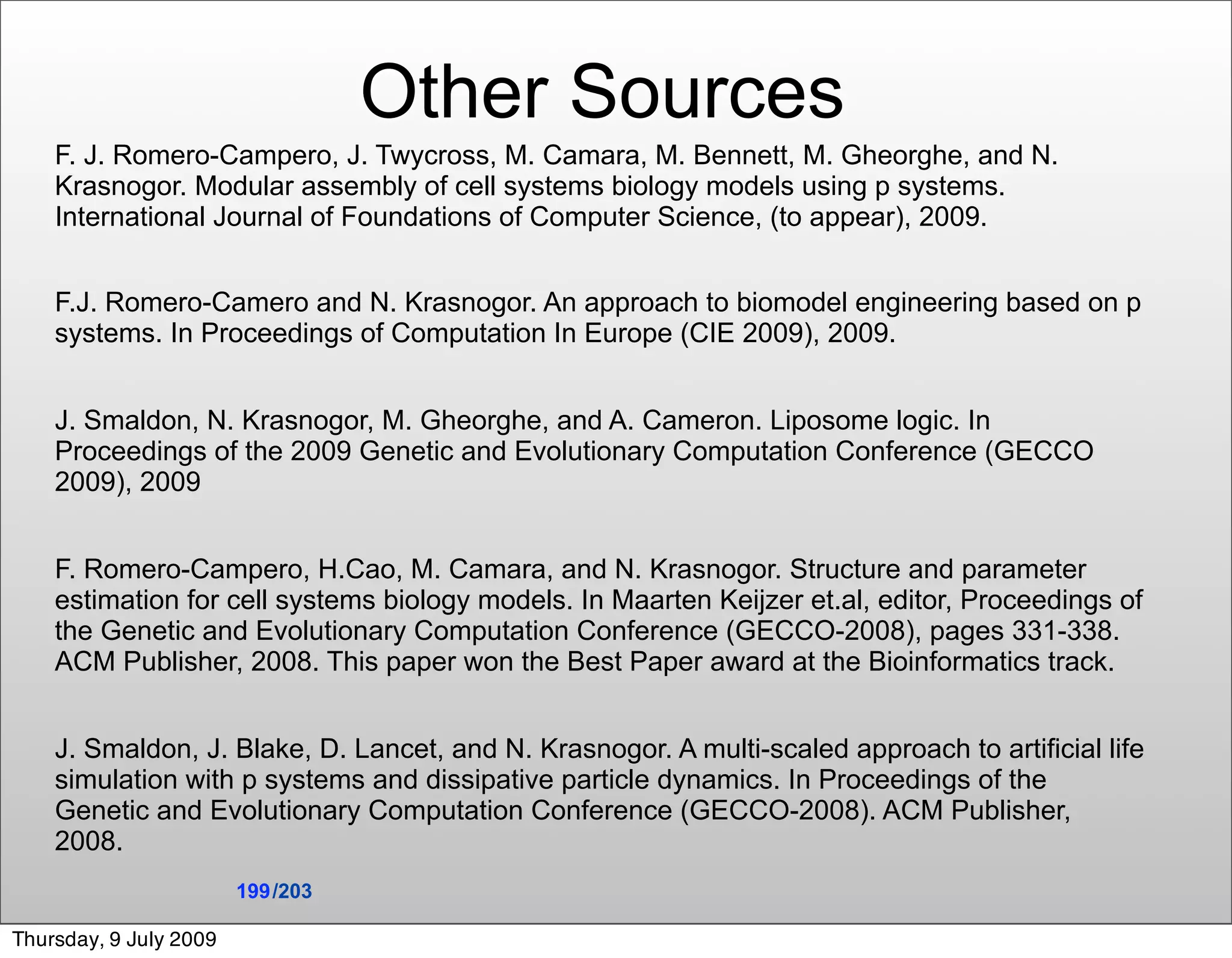 Other Sources
    F. J. Romero-Campero, J. Twycross, M. Camara, M. Bennett, M. Gheorghe, and N.
    Krasnogor. Modular assembly of cell systems biology models using p systems.
    International Journal of Foundations of Computer Science, (to appear), 2009.


    F.J. Romero-Camero and N. Krasnogor. An approach to biomodel engineering based on p
    systems. In Proceedings of Computation In Europe (CIE 2009), 2009.


    J. Smaldon, N. Krasnogor, M. Gheorghe, and A. Cameron. Liposome logic. In
    Proceedings of the 2009 Genetic and Evolutionary Computation Conference (GECCO
    2009), 2009


    F. Romero-Campero, H.Cao, M. Camara, and N. Krasnogor. Structure and parameter
    estimation for cell systems biology models. In Maarten Keijzer et.al, editor, Proceedings of
    the Genetic and Evolutionary Computation Conference (GECCO-2008), pages 331-338.
    ACM Publisher, 2008. This paper won the Best Paper award at the Bioinformatics track.


    J. Smaldon, J. Blake, D. Lancet, and N. Krasnogor. A multi-scaled approach to artificial life
    simulation with p systems and dissipative particle dynamics. In Proceedings of the
    Genetic and Evolutionary Computation Conference (GECCO-2008). ACM Publisher,
    2008.
                        199 /203

Thursday, 9 July 2009
 
