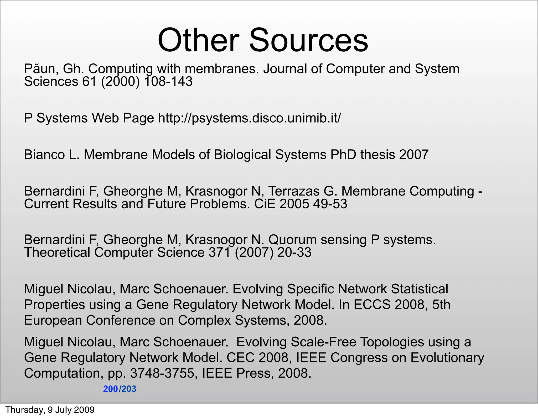 Other Sources
    Păun, Gh. Computing with membranes. Journal of Computer and System
    Sciences 61 (2000) 108-143

    P Systems Web Page http://psystems.disco.unimib.it/

    Bianco L. Membrane Models of Biological Systems PhD thesis 2007

    Bernardini F, Gheorghe M, Krasnogor N, Terrazas G. Membrane Computing -
    Current Results and Future Problems. CiE 2005 49-53

    Bernardini F, Gheorghe M, Krasnogor N. Quorum sensing P systems.
    Theoretical Computer Science 371 (2007) 20-33

    Miguel Nicolau, Marc Schoenauer. Evolving Specific Network Statistical
    Properties using a Gene Regulatory Network Model. In ECCS 2008, 5th
    European Conference on Complex Systems, 2008.
    Miguel Nicolau, Marc Schoenauer. Evolving Scale-Free Topologies using a
    Gene Regulatory Network Model. CEC 2008, IEEE Congress on Evolutionary
    Computation, pp. 3748-3755, IEEE Press, 2008.
                        200 /203

Thursday, 9 July 2009
 