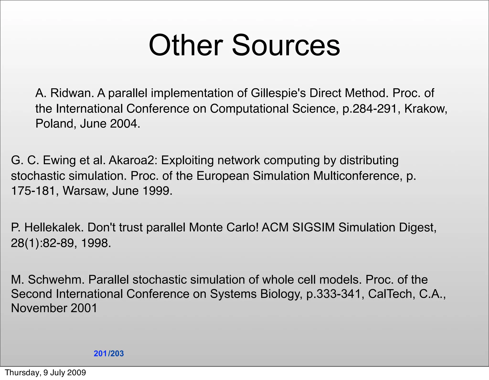 Other Sources
       A. Ridwan. A parallel implementation of Gillespie's Direct Method. Proc. of
       the International Conference on Computational Science, p.284-291, Krakow,
       Poland, June 2004.


 G. C. Ewing et al. Akaroa2: Exploiting network computing by distributing
 stochastic simulation. Proc. of the European Simulation Multiconference, p.
 175-181, Warsaw, June 1999.


 P. Hellekalek. Don't trust parallel Monte Carlo! ACM SIGSIM Simulation Digest,
 28(1):82-89, 1998.


 M. Schwehm. Parallel stochastic simulation of whole cell models. Proc. of the
 Second International Conference on Systems Biology, p.333-341, CalTech, C.A.,
 November 2001


                        201 /203

Thursday, 9 July 2009
 