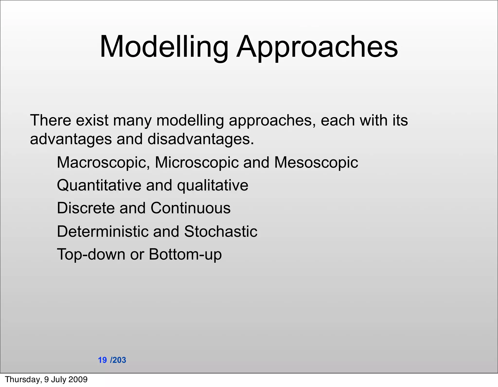 Modelling Approaches

      There exist many modelling approaches, each with its
      advantages and disadvantages.
         Macroscopic, Microscopic and Mesoscopic
         Quantitative and qualitative
         Discrete and Continuous
         Deterministic and Stochastic
         Top-down or Bottom-up




                        19 /203

Thursday, 9 July 2009
 