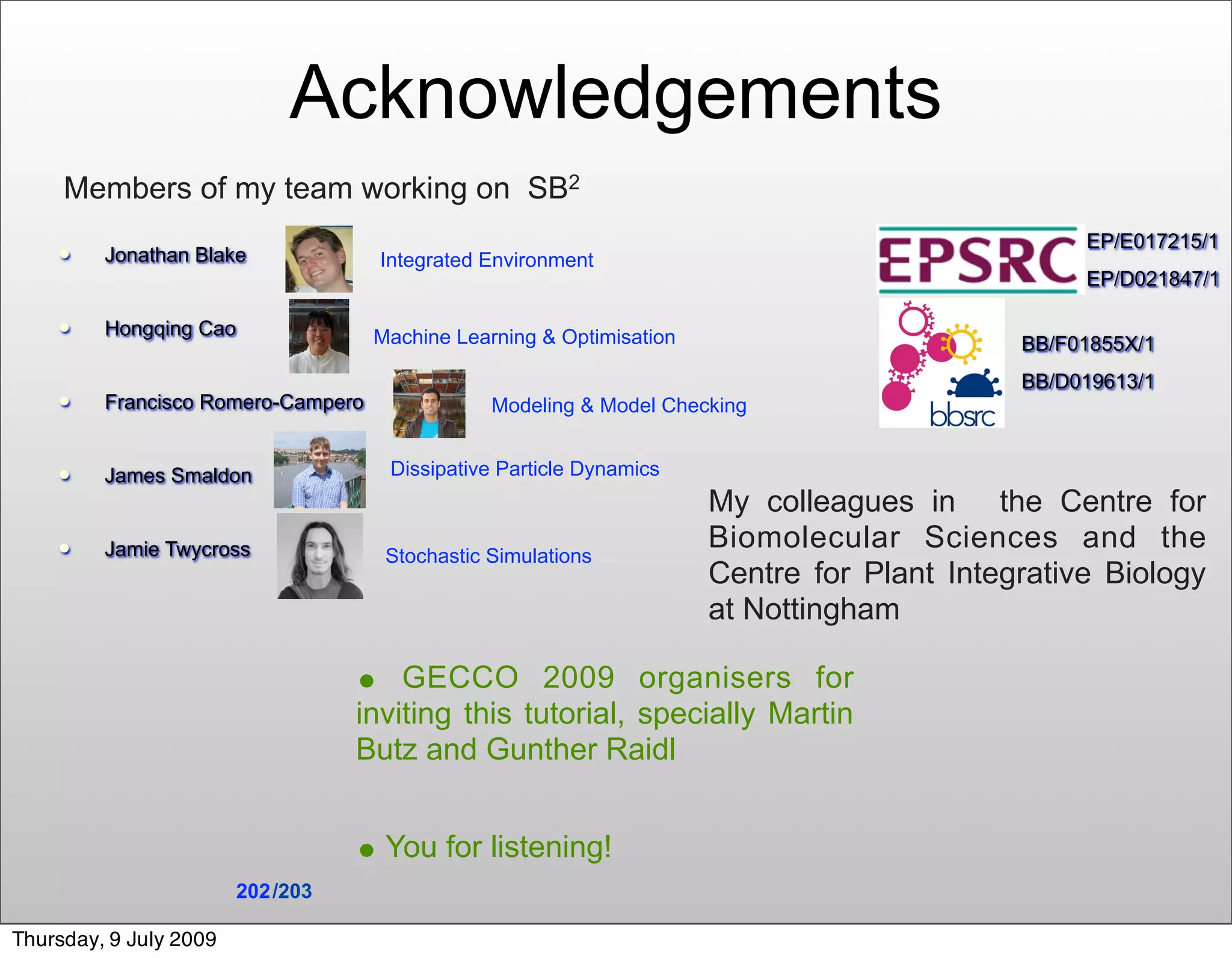Acknowledgements
     Members of my team working on SB2
                                                                                                 EP/E017215/1
        Jonathan Blake             Integrated Environment
                                                                                                 EP/D021847/1

        Hongqing Cao               Machine Learning & Optimisation                         BB/F01855X/1
                                                                                            BB/D019613/1
        Francisco Romero-Campero               Modeling & Model Checking


        James Smaldon               Dissipative Particle Dynamics
                                                                      My colleagues in the Centre for
        Jamie Twycross                                               Biomolecular Sciences and the
                                     Stochastic Simulations
                                                                      Centre for Plant Integrative Biology
                                                                      at Nottingham

                                   • GECCO 2009 organisers for
                                   inviting this tutorial, specially Martin
                                   Butz and Gunther Raidl


                                   • You for listening!
                        202 /203

Thursday, 9 July 2009
 