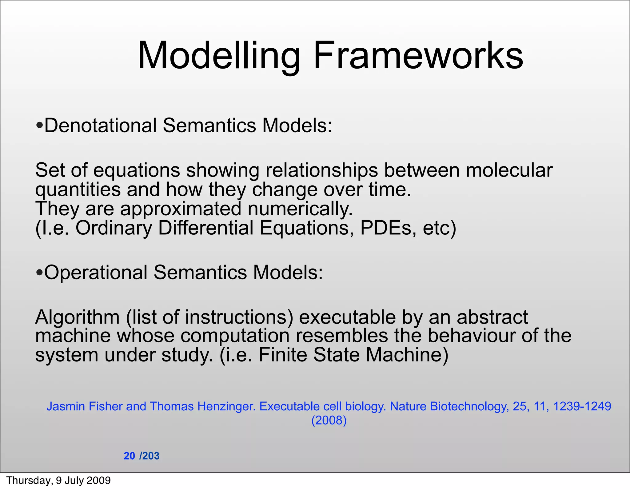 Modelling Frameworks
     •Denotational Semantics Models:
     Set of equations showing relationships between molecular
     quantities and how they change over time.
     They are approximated numerically.
     (I.e. Ordinary Differential Equations, PDEs, etc)

     •Operational Semantics Models:
     Algorithm (list of instructions) executable by an abstract
     machine whose computation resembles the behaviour of the
     system under study. (i.e. Finite State Machine)

        Jasmin Fisher and Thomas Henzinger. Executable cell biology. Nature Biotechnology, 25, 11, 1239-1249
                                                    (2008)

                        20 /203

Thursday, 9 July 2009
 