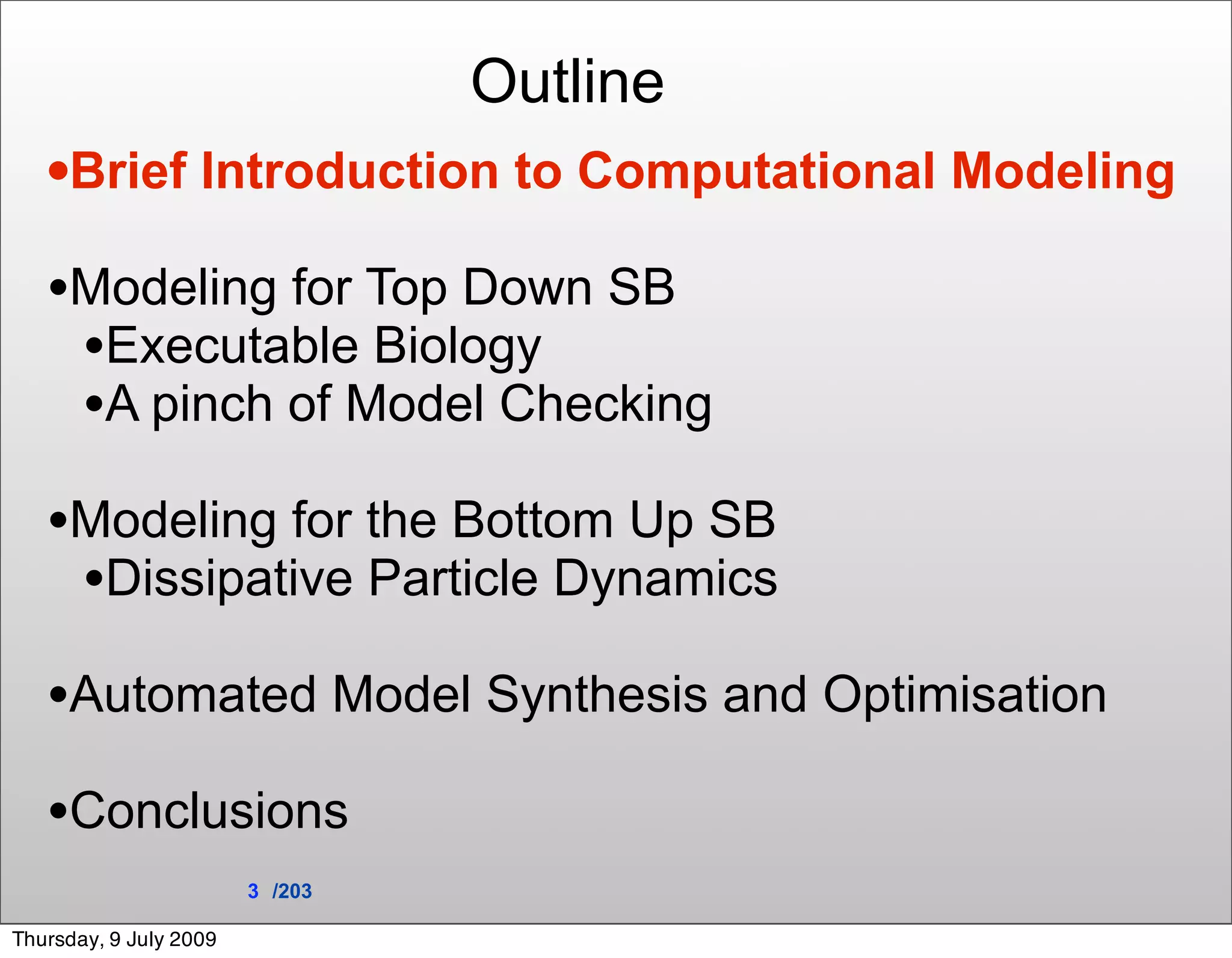 Outline
   •Brief Introduction to Computational Modeling
   •Modeling for Top Down SB
    •Executable Biology
    •A pinch of Model Checking
   •Modeling for the Bottom Up SB
    •Dissipative Particle Dynamics
   •Automated Model Synthesis and Optimisation
   •Conclusions
                        3 /203

Thursday, 9 July 2009
 