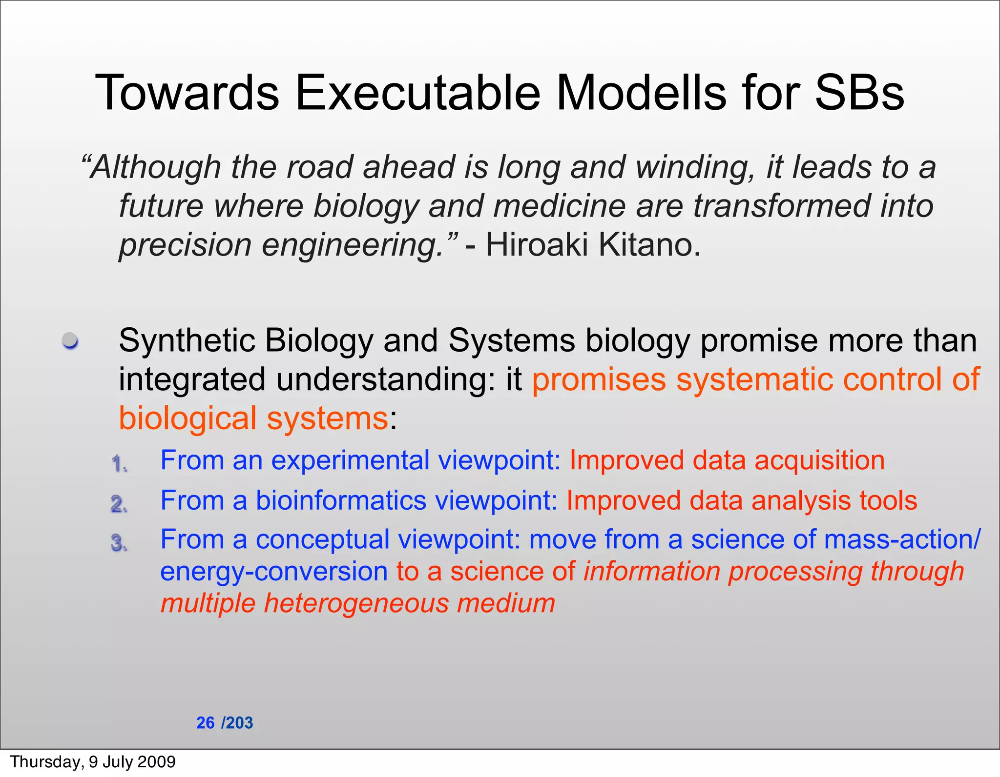 Towards Executable Modells for SBs
        “Although the road ahead is long and winding, it leads to a
           future where biology and medicine are transformed into
           precision engineering.” - Hiroaki Kitano.

            Synthetic Biology and Systems biology promise more than
             integrated understanding: it promises systematic control of
             biological systems:
            1.    From an experimental viewpoint: Improved data acquisition
            2.    From a bioinformatics viewpoint: Improved data analysis tools
            3.    From a conceptual viewpoint: move from a science of mass-action/
                  energy-conversion to a science of information processing through
                  multiple heterogeneous medium



                        26 /203

Thursday, 9 July 2009
 