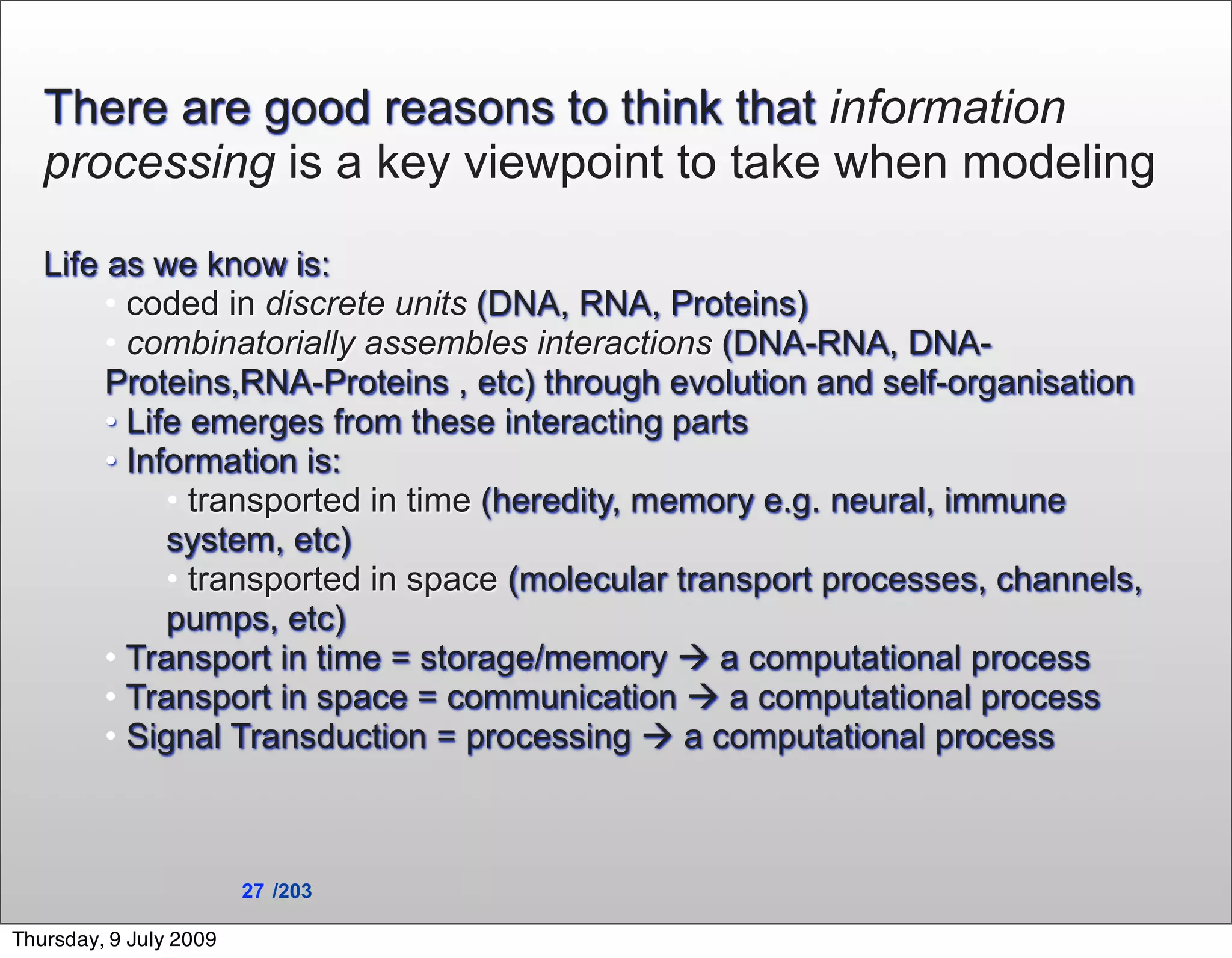 There are good reasons to think that information
   processing is a key viewpoint to take when modeling

   Life as we know is:
        • coded in discrete units (DNA, RNA, Proteins)
        • combinatorially assembles interactions (DNA-RNA, DNA-
        Proteins,RNA-Proteins , etc) through evolution and self-organisation
        • Life emerges from these interacting parts
        • Information is:
             • transported in time (heredity, memory e.g. neural, immune
             system, etc)
             • transported in space (molecular transport processes, channels,
             pumps, etc)
        • Transport in time = storage/memory  a computational process
        • Transport in space = communication  a computational process
        • Signal Transduction = processing  a computational process



                        27 /203

Thursday, 9 July 2009
 